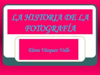 LA HISTORIA DE LA FOTOGRAFÍA Elena Vázquez Valle 