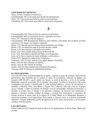 CONCILIOS ECUMENICOS
Nicea, 325 d.C. Condenó el arrianismo,
Constantinopla, 381. Convocado para decidir del apolinarismo.
Efeso, 431. Convocado para fallar la controversia nestoriana,
Calcedonia, 451. Convocado para fallar la controversia eutiquiana.



                                               5
Constantinopla (553). Para resolver la controversia monofista.
Constantinopla, 680. La doctrina de las dos voluntades en Cristo.
Nicea, 787. Sancionó el culto de imágenes.
Constantinopla, 869. Rompimiento definitivo entre Oriente y Occidente. Fue el último Concilio
ecuménico. Los demás son romanos solamente.
Roma, 1123. Decidió que los obispos fueran nombrados por el Papa.
Roma, 1139. Un intento de sanar la división de Este y Oeste.
Roma, 1179. Para imponer la disciplina eclesiástica.
Roma, 1215. Para cumplir disposiciones de Inocente III.
Lyon, 1245. Para fallar la querella del Papa con el Emperador.
Lyon, 1274. Nuevo intento de reunir al Oriente y el Occidente.
Viena, 1311. Suprimió la orden de los Templarios.
Constanza, 1414-18. Para sanar el cisma papal. Quemó a Juan Huss.
Basle, 1431-49. Para reformar a la Iglesia.
Roma, 1512-18. Otro intento de reforma.
Trento, 1545-63. Para contrarrestar la Reforma Protestante.
Vaticano, 1869-70. Declaró la infalibilidad del Papa.

EL MONAQUISMO
Una reacción contra la mundanalidad de la iglesia, y quizás en parte un producto accesorio del
gnosticismo, que enseñaba que la materia es mala. El movimiento comenzó en Egipto con
Antonio (25P-350 d.C.), quien vendió sus bienes, se retiró al desierto, y vivió en la soledad.
Multitudes siguieron su ejemplo. Se les llamaba "anacoretas". La idea era alcanzar la vida eterna
escapándose del mundo y mortificando la carne mediante prácticas ascetas. El movimiento se
extendió a Palestina, Siria, Asia Menor y Egipto. En cl Oriente, cada uno vivía en su propia
cueva o cabaña, o sobre su columna. En Europa vivía en comunidades, llamadas monasterios, y
dividían su tiempo entre el trabajo y los ejercicios religiosos. Se hicieron muy numerosos y
llegaron a formarse muchas órdenes de monjes y monjas. Los monasterios o conventos de
Europa hicieron la mejor obra de la iglesia de la Edad Media en la filantropía, literatura y
educación cristianas y en la agricultura. Pero cuando se hicieron ricos, se volvieron sumamente
inmorales. Llegada la Reforma, pronto desaparecieron de los países protestantes, y en los países
católicos están decayendo.

LAS CRUZADAS
Fueron esfuerzos del cristianismo para recobrar de los mahometanos la Tierra Santa. Hubo siete
de ellas.
 