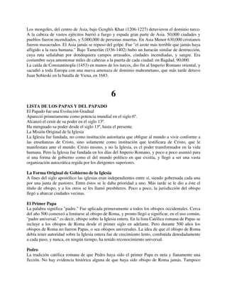 Los mongoles, del centro de Asia, bajo Gcnghís Khan (1206-1227) detuvieron el dominio turco.
A la cabeza de vastos ejércitos barrió a fuego y espada gran parte de Asia. 50,000 ciudades y
pueblos fueron incendiados, y 5,000,000 de personas muertas. En Asia Menor 630,000 cristianos
fueron masacrados. El Asia jamás se repuso del golpe. Fue "el azote más terrible que jamás haya
afligido a la raza humana." Bajo Tamerlán (l336-1402) hubo un huracán similar de destrucción,
cuya ruta señalaban por dondequiera campos arrasados, ciudades incendiadas, y sangre. Era
costumbre suya amontonar miles de cabezas a la puerta de cada ciudad: en Bagdad, 90,000.
La caída de Constantinopla (1453) en manos de los turcos, dio fin al Imperio Romano oriental, y
sacudió a toda Europa con una nueva amenaza de dominio mahometano, que más tarde detuvo
Juan Sobieski en la batalla de Viena, en 1683.



                                                6
LISTA DE LOS PAPAS Y DEL PAPADO
El Papado fue una Evolución Gradual
Apareció primeramente como potencia mundial en el siglo 6º.
Alcanzó el cenit de su poder en el siglo 13º.
Ha menguado su poder desde el siglo 13º, hasta el presente.
La Misión Original de la Iglesia
La Iglesia fue fundada, no como institución autoritaria que obligue al mundo a vivir conforme a
las enseñanzas de Cristo, sino solamente como institución que testificara de Cristo, que le
manifestara ante el mundo. Cristo mismo, y no la Iglesia, es cl poder transformador en la vida
humana. Pero la Iglesia fue fundada en los días del Imperio Romano, y poco a poco asumió para
sí una forma de gobierno como el del mundo político en que existía, y llegó a ser una vasta
organización autocrática regida por los dirigentes superiores.

La Forma Original de Gobierno de la Iglesia
A fines del siglo apostólico las iglesias eran independientes entre sí, siendo gobernada cada una
por una junta de pastores. Entre éstos se le daba prioridad a uno. Más tarde se le dio a éste el
título de obispo, y a los otros se les llamó presbíteros. Poco a poco, la jurisdicción del obispo
llegó a abarcar ciudades vecinas.

El Primer Papa
La palabra significa "padre." Fue aplicada primeramente a todos los obispos occidentales. Cerca
del año 500 comenzó a limitarse al obispo de Roma, y pronto llegó a significar, en el uso común,
"padre universal," es decir, obispo sobre la Iglesia entera. En la lista Católica romana de Papas se
incluye a los obispos de Roma desde el primer siglo en adelante. Pero durante 500 años los
obispos de Roma no fueron Papas, o sea obispos universales. La idea de que el obispo de Roma
debía tener autoridad sobre la Iglesia entera fue de crecimiento lento, combatida denodadamente
a cada paso, y nunca, en ningún tiempo, ha tenido reconocimiento universal.

Pedro
La tradición católica romana de que Pedro haya sido el primer Papa es neta y llanamente una
ficción. No hay evidencia histórica alguna de que haya sido obispo de Roma jamás. Tampoco
 