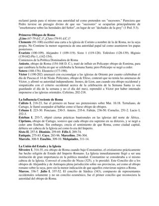 reclamó jamás para sí mismo una autoridad tal como pretenden sus "sucesores." Pareciera que
Pedro tuviese un presagio divino de que sus "sucesores" se ocuparían principalmente de
"enseñorearse sobre las heredades del Señor", en lugar de ser "dechados de la grey" (1 Ped. 5:3).

Primeros Obispos de Roma
¿Lino (67-79 d.C.)? ¿Cleto (79-91 d.C.)?
Clemente (91-100) escribió una carta a la iglesia de Corinto a nombre de la de Roma, no la suya
propia. No Contiene la menor sugerencia de una autoridad papal tal como asumieron los papas
posteriores.
Evaristo (100-109). Alejandro 1 (109-119). Sixto 1 (119-128). Telésforo (128-139). Higinio
(139-l42) Pío 1, (142-154).
Comienzos de la Política Dominadora de Roma
Aniceto, obispo de Roma (154-168 D. C.), trató de influir en Policarpo obispo de Esmirna, para
que cambiara la fecha en que se celebraba la Semana Santa; pero Policarpo se negó a ceder.
Sotero (168-176). Eleuterio (177-190).
Víctor I (190-202) amenazó con excomulgar a las iglesias de Oriente por cuanto celebraban el
día de Pascua el 14 de Nisán. Polícrates, obispo dc Efeso, contestó que no temía las amenazas de
Víctor, y afirmó su autoridad independiente. Ireneo, de Lion, aun cuando era obispo occidental y
simpatizaba con cl criterio occidental acerca de la celebración de la Semana Santa (o sea
guardando el día de la semana y no cl día del mes), reprendió a Víctor por haber intentado
imponerse a las iglesias orientales. Ceferino, 202-218.

La Influencia Creciente de Roma
Calixto I, 218-23, fue el primero en basar sus pretensiones sobre Mat. 16:18. Tertuliano, de
Cartago, le llamó usurpador al hablar como sí fuese obispo de obispos.
Urbano I, 223-30. Ponciano, 230-5. Antero, 235-6. Fabián, 236-50. Cornelio, 251-2. Lucio I,
252-3.
Esteban I, 253-7, objetó ciertas prácticas bautismales en las iglesias del norte de África..
Cipriano, obispo de Cartago, sostuvo que cada obispo era supremo en su diócesis, y se negó a
ceder ante Esteban. Sin embargo, crecía el sentimiento de que Roma, como ciudad capital,
debiera ser cabeza de la Iglesia así como lo era del Imperio.
Sixto II, 257-8. Dionisio, 259-69. Félix I, 269-74.
Eutiquio, 275-83. Cayo, 283-96. Marcelino, 296-304.
Marcelo, 308-9. Eusebio, 309-10. Melquiades, 311-14.

La Unión del Estado y la Iglesia
Silvestre I, 314-35, era obispo de Roma cuando bajo Constantino, el cristianismo prácticamente
fue hecho religión de Estado del Imperio Romano. La Iglesia inmediatamente llegó a ser una
institución de gran importancia en la política mundial. Constantino se consideraba a sí mismo
cabeza de la Iglesia. Convocó el concilio de Nicea (325), y lo presidió. Este Concilio dio a los
obispos de Alejandría y de Antioquia plena jurisdicción sobre sus provincias, así como al obispo
romano sobre la suya, pero sin la menor indicación de que aquellos estuvieran sujetos a Roma.
Marcos, 336-7. Julio I, 337-52. El concilio de Sárdica (343), compuesto de representantes
occidentales solamente y no un concilio ecuménico, fue el primer concilio que reconociera la
autoridad del obispo de Roma.
 