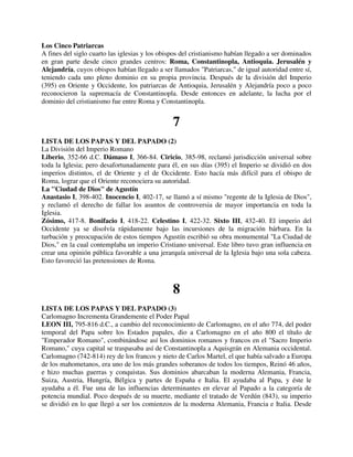 Los Cinco Patriarcas
A fines del siglo cuarto las iglesias y los obispos del cristianismo habían llegado a ser dominados
en gran parte desde cinco grandes centros: Roma, Constantinopla, Antioquia. Jerusalén y
Alejandría, cuyos obispos habían llegado a ser llamados "Patriarcas," de igual autoridad entre sí,
teniendo cada uno pleno dominio en su propia provincia. Después de la división del Imperio
(395) en Oriente y Occidente, los patriarcas de Antioquia, Jerusalén y Alejandría poco a poco
reconocieron la supremacía de Constantinopla. Desde entonces en adelante, la lucha por el
dominio del cristianismo fue entre Roma y Constantinopla.


                                                7
LISTA DE LOS PAPAS Y DEL PAPADO (2)
La División del Imperio Romano
Liberio, 352-66 d.C. Dámaso I, 366-84. Ciricio, 385-98, reclamó jurisdicción universal sobre
toda la Iglesia; pero desafortunadamente para él, en sus días (395) el Imperio se dividió en dos
imperios distintos, el de Oriente y el de Occidente. Esto hacía más difícil para el obispo de
Roma, lograr que el Oriente reconociera su autoridad.
La "Ciudad de Dios" de Agustín
Anastasio I, 398-402. Inocencio I, 402-17, se llamó a sí mismo "regente de la Iglesia de Dios",
y reclamó el derecho de fallar los asuntos de controversia de mayor importancia en toda la
Iglesia.
Zósimo, 417-8. Bonifacio I, 418-22. Celestino I, 422-32. Sixto III, 432-40. El imperio del
Occidente ya se disolvía rápidamente bajo las incursiones de la migración bárbara. En la
turbación y preocupación de estos tiempos Agustín escribió su obra monumental "La Ciudad de
Dios," en la cual contemplaba un imperio Cristiano universal. Este libro tuvo gran influencia en
crear una opinión pública favorable a una jerarquía universal de la Iglesia bajo una sola cabeza.
Esto favoreció las pretensiones de Roma.



                                                8
LISTA DE LOS PAPAS Y DEL PAPADO (3)
Carlomagno Incrementa Grandemente el Poder Papal
LEON III, 795-816 d.C., a cambio del reconocimiento de Carlomagno, en el año 774, del poder
temporal del Papa sobre los Estados papales, dio a Carlomagno en el año 800 el título de
"Emperador Romano", combinándose así los dominios romanos y francos en el "Sacro Imperio
Romano," cuya capital se traspasaba así de Constantinopla a Aquisgrán en Alemania occidental.
Carlomagno (742-814) rey de los francos y nieto de Carlos Martel, el que había salvado a Europa
de los mahometanos, era uno de los más grandes soberanos de todos los tiempos, Reinó 46 años,
e hizo muchas guerras y conquistas. Sus dominios abarcaban la moderna Alemania, Francia,
Suiza, Austria, Hungría, Bélgica y partes de España e Italia. El ayudaba al Papa, y éste le
ayudaba a él. Fue una de las influencias determinantes en elevar al Papado a la categoría de
potencia mundial. Poco después de su muerte, mediante el tratado de Verdún (843), su imperio
se dividió en lo que llegó a ser los comienzos de la moderna Alemania, Francia e Italia. Desde
 