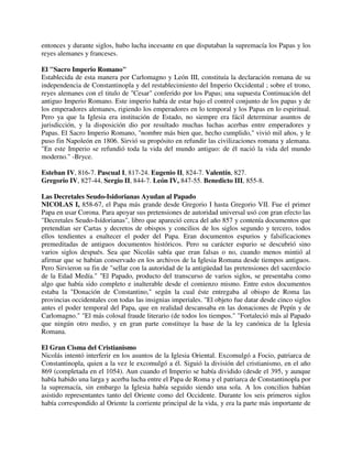entonces y durante siglos, hubo lucha incesante en que disputaban la supremacía los Papas y los
reyes alemanes y franceses.

El "Sacro Imperio Romano"
Establecida de esta manera por Carlomagno y León III, constituía la declaración romana de su
independencia de Constantinopla y del restablecimiento del Imperio Occidental ; sobre el trono,
reyes alemanes con el titulo de "Cesar" conferido por los Papas; una supuesta Continuación del
antiguo Imperio Romano. Este imperio había de estar bajo el control conjunto de los papas y de
los emperadores alemanes, rigiendo los emperadores en lo temporal y los Papas en lo espiritual.
Pero ya que la Iglesia era institución de Estado, no siempre era fácil determinar asuntos de
jurisdicción, y la disposición dio por resultado muchas luchas acerbas entre emperadores y
Papas. El Sacro Imperio Romano, "nombre más bien que, hecho cumplido," vivió mil años, y le
puso fin Napoleón en 1806. Sirvió su propósito en refundir las civilizaciones romana y alemana.
"En este Imperio se refundió toda la vida del mundo antiguo: de él nació la vida del mundo
moderno." -Bryce.

Esteban IV, 816-7. Pascual I, 817-24. Eugenio II, 824-7. Valentín, 827.
Gregorio IV, 827-44, Sergio II, 844-7. León IV, 847-55. Benedicto III, 855-8.

Las Decretales Seudo-Isidorianas Ayudan al Papado
NICOLAS I, 858-67, el Papa más grande desde Gregorio I hasta Gregorio VII. Fue el primer
Papa en usar Corona. Para apoyar sus pretensiones de autoridad universal usó con gran efecto las
"Decretales Seudo-Isídorianas", libro que apareció cerca del año 857 y contenía documentos que
pretendían ser Cartas y decretos de obispos y concilios de los siglos segundo y tercero, todos
ellos tendientes a enaltecer el poder del Papa. Eran documentos espurios y falsificaciones
premeditadas de antiguos documentos históricos. Pero su carácter espurio se descubrió sino
varios siglos después. Sea que Nicolás sabía que eran falsas o no, cuando menos mintió al
afirmar que se habían conservado en los archivos de la Iglesia Romana desde tiempos antiguos.
Pero Sirvieron su fin de "sellar con la autoridad de la antigüedad las pretensiones del sacerdocio
de la Edad Medía." "El Papado, producto del transcurso de varios siglos, se presentaba como
algo que había sido completo e inalterable desde el comienzo mismo. Entre estos documentos
estaba la "Donación de Constantino," según la cual éste entregaba al obispo de Roma las
provincias occidentales con todas las insignias imperiales. "El objeto fue datar desde cinco siglos
antes el poder temporal del Papa, que en realidad descansaba en las donaciones de Pepín y de
Carlomagno." "El más colosal fraude literario (de todos los tiempos." "Fortaleció más al Papado
que ningún otro medio, y en gran parte constituye la base de la ley canónica de la Iglesia
Romana.

El Gran Cisma del Cristianismo
Nicolás intentó interferir en los asuntos de la Iglesia Oriental. Excomulgó a Focio, patriarca de
Constantinopla, quien a la vez le excomulgó a él. Siguió la división del cristianismo, en el año
869 (completada en el 1054). Aun cuando el Imperio se había dividido (desde el 395, y aunque
había habido una larga y acerba lucha entre el Papa de Roma y el patriarca de Constantinopla por
la supremacía, sin embargo la Iglesia había seguido siendo una sola. A los concilios habían
asistido representantes tanto del Oriente como del Occidente. Durante los seis primeros siglos
había correspondido al Oriente la corriente principal de la vida, y era la parte más importante de
 