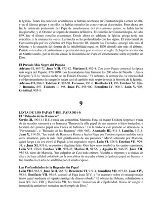 la Iglesia. Todos los concilios ecuménicos se habían celebrado en Constantinopla o cerca de ella,
y en el idioma griego y en ellos se habían resuelto las controversias doctrinales. Pero ahora por
fin la insistente pretensión del Papa de enseñorearse del cristianismo entero, se había hecho
insoportable, y el Oriente se separó de manera definitiva. El concilio de Constantinopla, del año
869, fue el último concilio ecuménico. Desde ahora en adelante la Iglesia griega tenía sus
concilios, y la romana los suyos. La brecha se ha profundizado con los siglos. El trato brutal de
Constantinopla por los ejércitos del Papa Inocente III, durante las Cruzadas, amargó aún más al
Oriente, y la creación del dogma de la infalibilidad papal en 1870 ahondó aún más el abismo.
Partido así en dos, el cristianismo experimentó otro gran cisma en el siglo 16, bajo la orientación
de Martín Lutero, por la misma causa: la insistencia del Papa en enseñorearse sobre el pueblo de
Dios.

El Periodo Más Negro del Papado
Adriano II, 867-72. Juan VIII, 872-82. Mariano I, 882-4. Con estos Papas comenzó la época
más negra del Papado. 870-1050. Los historiadores han llamado los 200 años de Nicolás 1, hasta
Gregorio VII, la "medía noche de las Edades Oscuras." El soborno, la corrupción, la inmoralidad
y el derramamiento de sangre lo hacen casi el capítulo más negro de toda la historia de la Iglesia.
Adriano III, 884-5. Esteban V, 885-91. Formoso, 891-6. Bonifacio VI, 896. Esteban VI, 896-
7. Romano, 897. Teodoro II, 898. Juan IV, 898-900. Benedicto IV, 900-3. León V, 903.
Cristóbal, 903-4.



                                                9
LISTA DE LOS PAPAS Y DEL PAPADO (4)
El "Reinado de las Rameras"
Sergio III, (904-11 D.C.) tenía una concubina, Marozia. Esta, su madre Teodora (esposa o viuda
de un senador romano) y su hermana "llenaron la silla papal de sus amantes e hijos bastardos, e
hicieron del palacio papal una Cueva de ladrones." En la historia este periodo se denomina la
"Pornocracia", o "Reinado de las Rameras" (904-963). Anastasio III, 911-3. Landón, 913-4.
Juan X, 914-28, "fue traído de Ravena a Roma y hecho Papa por Teodora (quien también tenía
otros amantes), para la más fácil gratificación de sus pasiones." Murió sofocado por Marozia,
quien luego a su vez elevó al Papado a los engendros suyos, León VI, 928-9, Esteban VII, 929-
31, y Juan XI, 931-6, su propio e ilegítimo hijo. Otro hijo suyo nombró a los cuatro siguientes;
León VII, 936-9, Esteban VIII, 939-42, Marino II, 942-6, y Agapito II, 946-55. Juan XII,
955-63, nieto de Marozia, "fue culpable de Casi todo crimen. Violaba a vírgenes y a viudas de
alta y de baja calidad cohabitó con la concubina de su padre e hizo del palacio papal un lupanar y
fue muerto en el acto de adulterio por el airado esposo.

Las Profundidades de la Degradación Papal
León VIII, 963-5. Juan XIII, 965-72. Benedicto VI, 972-4. Benedicto VII, 975-83. Juan XIV,
983-4. Bonifacio VII, 984-5, asesinó al Papa Juan XIV, y "se mantuvo sobre el ensangrentado
trono papal mediante el reparto pródigo de dinero robado." El obispo de Orleans, refiriéndose a
Juan XII, Leo VIII y Bonifacio VII, les llamó "monstruos de culpabilidad, llenos de sangre e
inmundicia anticristos sentados en el templo de Dios."
 