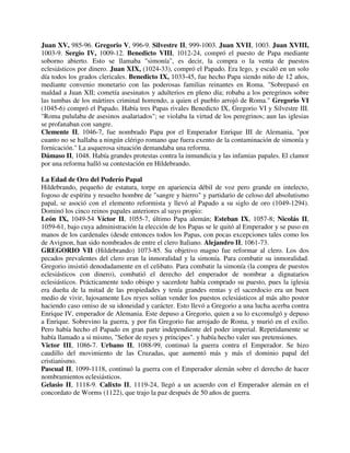 Juan XV, 985-96. Gregorio V, 996-9. Silvestre II, 999-1003. Juan XVII, 1003. Juan XVIII,
1003-9. Sergio IV, 1009-12. Benedicto VIII, 1012-24, compró el puesto de Papa mediante
soborno abierto. Esto se llamaba "simonía", es decir, la compra o la venta de puestos
eclesiásticos por dinero. Juan XIX, (1024-33), compró el Papado. Era lego, y escaló en un solo
día todos los grados clericales. Benedicto IX, 1033-45, fue hecho Papa siendo niño de 12 años,
mediante convenio monetario con las poderosas familias reinantes en Roma. "Sobrepasó en
maldad a Juan XII; cometía asesinatos y adulterios en pleno día; robaba a los peregrinos sobre
las tumbas de los mártires criminal horrendo, a quien el pueblo arrojó de Roma." Gregorio VI
(1045-6) compró el Papado. Había tres Papas rivales Benedicto IX, Gregorio VI y Silvestre III.
"Roma pululaba de asesinos asalariados"; se violaba la virtud de los peregrinos; aun las iglesias
se profanaban con sangre.
Clemente II, 1046-7, fue nombrado Papa por el Emperador Enrique III de Alemania, "por
cuanto no se hallaba a ningún clérigo romano que fuera exento de la contaminación de simonía y
fornicación." La asquerosa situación demandaba una reforma.
Dámaso II, 1048. Había grandes protestas contra la inmundicia y las infamias papales. El clamor
por una reforma halló su contestación en Hildebrando.

La Edad de Oro del Poderío Papal
Hildebrando, pequeño de estatura, torpe en apariencia débil de voz pero grande en intelecto,
fogoso de espíritu y resuelto hombre de "sangre y hierro" y partidario de celoso del absolutismo
papal, se asoció con el elemento reformista y llevó al Papado a su siglo de oro (1049-1294).
Dominó los cinco reinos papales anteriores al suyo propio:
León IX, 1049-54 Víctor II, 1055-7, último Papa alemán; Esteban IX, 1057-8; Nicolás II,
1059-61, bajo cuya administración la elección de los Papas se le quitó al Emperador y se puso en
manos de los cardenales (desde entonces todos los Papas, con pocas excepciones tales como los
de Avignon, han sido nombrados de entre el clero Italiano. Alejandro II, 1061-73.
GREGORIO VII (Hildebrando) 1073-85. Su objetivo magno fue reformar al clero. Los dos
pecados prevalentes del clero eran la inmoralidad y la simonía. Para combatir su inmoralidad.
Gregorio insistió denodadamente en el celibato. Para combatir la simonía (la compra de puestos
eclesiásticos con dinero), combatió el derecho del emperador de nombrar a dignatarios
eclesiásticos. Prácticamente todo obispo y sacerdote había comprado su puesto, pues la iglesia
era dueña de la mitad de las propiedades y tenía grandes rentas y el sacerdocio era un buen
medio de vivir, lujosamente Los reyes solían vender los puestos eclesiásticos al más alto postor
haciendo caso omiso de su idoneidad y carácter. Esto llevó a Gregorio a una lucha acerba contra
Enrique IV, emperador de Alemania. Este depuso a Gregorio, quien a su lo excomulgó y depuso
a Enrique. Sobrevino la guerra, y por fin Gregorio fue arrojado de Roma, y murió en el exilio.
Pero había hecho el Papado en gran parte independiente del poder imperial. Repetidamente se
había llamado a si mismo, "Señor de reyes y príncipes". y había hecho valer sus pretensiones.
Victor III, 1086-7. Urbano II, 1088-99, continuó la guerra contra el Emperador. Se hizo
caudillo del movimiento de las Cruzadas, que aumentó más y más el dominio papal del
cristianismo.
Pascual II, 1099-1118, continuó la guerra con el Emperador alemán sobre el derecho de hacer
nombramientos eclesiásticos.
Gelasio II, 1118-9. Calixto II, 1119-24, llegó a un acuerdo con el Emperador alemán en el
concordato de Worms (1122), que trajo la paz después de 50 años de guerra.
 
