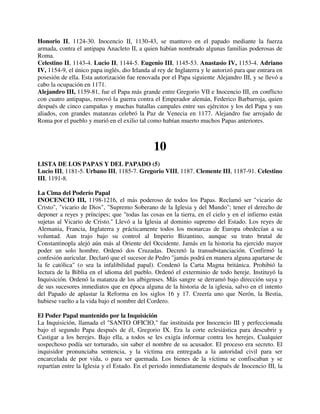 Honorio II, 1124-30. Inocencio II, 1130-43, se mantuvo en el papado mediante la fuerza
armada, contra el antipapa Anacleto II, a quien habían nombrado algunas familias poderosas de
Roma.
Celestino II, 1143-4. Lucio II, 1144-5. Eugenio III, 1145-53. Anastasio IV, 1153-4. Adriano
IV, 1154-9, el único papa inglés, dio Irlanda al rey de Inglaterra y le autorizó para que entrara en
posesión de ella. Esta autorización fue renovada por el Papa siguiente Alejandro III, y se llevó a
cabo la ocupación en 1171.
Alejandro III, 1159-81, fue el Papa más grande entre Gregorio VII e Inocencio III, en conflicto
con cuatro antipapas, renovó la guerra contra el Emperador alemán, Federico Barbarroja, quien
después de cinco campañas y muchas batallas campales entre sus ejércitos y los del Papa y sus
aliados, con grandes matanzas celebró la Paz de Venecia en 1177. Alejandro fue arrojado de
Roma por el pueblo y murió en el exilio tal como habían muerto muchos Papas anteriores.



                                               10
LISTA DE LOS PAPAS Y DEL PAPADO (5)
Lucio III, 1181-5. Urbano III, 1185-7. Gregorio VIII, 1187. Clemente III, 1187-91. Celestino
III, 1191-8.

La Cima del Poderío Papal
INOCENCIO III, 1198-1216, el más poderoso de todos los Papas. Reclamó ser "vicario de
Cristo", "vicario de Dios", "Supremo Soberano de la Iglesia y del Mundo"; tener el derecho de
deponer a reyes y príncipes; que "todas las cosas en la tierra, en el cielo y en el infierno están
sujetas al Vicario de Cristo." Llevó a la Iglesia al dominio supremo del Estado. Los reyes de
Alemania, Francia, Inglaterra y prácticamente todos los monarcas de Europa obedecían a su
voluntad. Aun trajo bajo su control al Imperio Bizantino, aunque su trato brutal de
Constantinopla alejó aún más al Oriente del Occidente. Jamás en la historia ha ejercido mayor
poder un solo hombre. Ordenó dos Cruzadas. Decretó la transubstanciación. Confirmó la
confesión auricular. Declaró que el sucesor de Pedro "jamás podrá en manera alguna apartarse de
la fe católica" (o sea la infalibilidad papal). Condenó la Carta Magna británica. Prohibió la
lectura de la Biblia en el idioma del pueblo. Ordenó el exterminio de todo hereje. Instituyó la
Inquisición. Ordenó la matanza de los albigenses. Más sangre se derramó bajo dirección suya y
de sus sucesores inmediatos que en época alguna de la historia de la iglesia, salvo en el intento
del Papado de aplastar la Reforma en los siglos 16 y 17. Creería uno que Nerón, la Bestia,
hubiese vuelto a la vida bajo el nombre del Cordero.

El Poder Papal mantenido por la Inquisición
La Inquisición, llamada el "SANTO OFICIO," fue instituida por Inocencio III y perfeccionada
bajo el segundo Papa después de él, Gregorio IX. Era la corte eclesiástica para descubrir y
Castigar a los herejes. Bajo ella, a todos se les exigía informar contra los herejes. Cualquier
sospechoso podía ser torturado, sin saber el nombre de su acusador. El proceso era secreto. El
inquisidor pronunciaba sentencia, y la víctima era entregada a la autoridad civil para ser
encarcelada de por vida, o para ser quemada. Los bienes de la víctima se confiscaban y se
repartían entre la Iglesia y el Estado. En el periodo inmediatamente después de Inocencio III, la
 