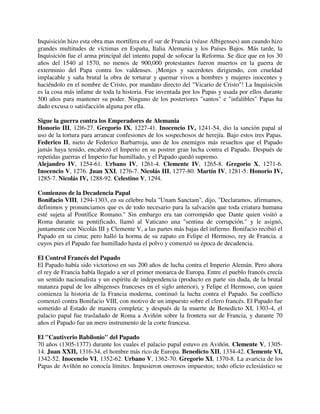 Inquisición hizo esta obra mas mortífera en el sur de Francia (véase Albigenses) aun cuando hizo
grandes multitudes de víctimas en España, Italia Alemania y los Países Bajos. Más tarde, la
Inquisición fue el arma principal del intento papal de sofocar la Reforma. Se dice que en los 30
años del 1540 al 1570, no menos de 900,000 protestantes fueron muertos en la guerra de
exterminio del Papa contra los valdenses. ¡Monjes y sacerdotes dirigiendo, con crueldad
implacable y saña brutal la obra de torturar y quemar vivos a hombres y mujeres inocentes y
haciéndolo en el nombre de Cristo, por mandato directo del "Vicario de Cristo"! La Inquisición
es la cosa más infame de toda la historia. Fue inventada por los Papas y usada por ellos durante
500 años para mantener su poder. Ninguno de los posteriores "santos" e "infalibles" Papas ha
dado excusa o satisfacción alguna por ella.

Sigue la guerra contra los Emperadores de Alemania
Honorio III, 12l6-27. Gregorio IX, 1227-41. Inocencio IV, 1241-54, dio la sanción papal al
uso de la tortura para arrancar confesiones de los sospechosos de herejía. Bajo estos tres Papas.
Federico II, nieto de Federico Barbarroja, uno de los enemigos más resueltos que el Papado
jamás haya tenido, encabezó el Imperio en su postrer gran lucha contra el Papado. Después de
repetidas guerras el Imperio fue humillado, y el Papado quedó supremo.
Alejandro IV, 1254-61. Urbano IV, 1261-4. Clemente IV, 1265-8. Gregorio X, 1271-6.
Inocencio V, 1276. Juan XXI, 1276-7. Nicolás III, 1277-80. Martín IV, 1281-5. Honorio IV,
1285-7. Nicolás IV, 1288-92. Celestino V, 1294.

Comienzos de la Decadencia Papal
Bonifacio VIII, 1294-1303, en su célebre bula "Unam Sanctam", dijo, "Declaramos, afirmamos,
definimos y pronunciamos que es de todo necesario para la salvación que toda criatura humana
esté sujeta al Pontífice Romano." Sin embargo era tan corrompido que Dante quien visitó a
Roma durante su pontificado, llamó al Vaticano una "sentina de corrupción." y le asignó,
juntamente con Nicolás III y Clemente V, a las partes más bajas del infierno. Bonifacio recibió el
Papado en su cima; pero halló la horma de su zapato en Felipe el Hermoso, rey de Francia. a
cuyos pies el Papado fue humillado hasta el polvo y comenzó su época de decadencia.

El Control Francés del Papado
El Papado había sido victorioso en sus 200 años de lucha contra el Imperio Alemán. Pero ahora
el rey de Francia había llegado a ser el primer monarca de Europa. Entre el pueblo francés crecía
un sentido nacionalista y un espíritu de independencia (producto en parte sin duda, de la brutal
matanza papal de los albigenses franceses en el siglo anterior), y Felipe el Hermoso, con quien
comienza la historia de la Francia moderna, continuó la lucha contra el Papado. Su conflicto
comenzó contra Bonifacio VIII, con motivo de un impuesto sobre el clero francés. El Papado fue
sometido al Estado de manera completa; y después de la muerte de Benedicto XI, 1303-4, el
palacio papal fue trasladado de Roma a Aviñón sobre la frontera sur de Francia, y durante 70
años el Papado fue un mero instrumento de la corte francesa.

El "Cautiverio Babilonio" del Papado
70 años (1305-1377) durante los cuales el palacio papal estuvo en Aviñón. Clemente V, 1305-
14. Juan XXII, 1316-34, el hombre más rico de Europa. Benedicto XII, 1334-42. Clemente VI,
1342-52. Inocencio VI, 1352-62. Urbano V, 1362-70. Gregorio XI, 1370-8. La avaricia de los
Papas de Avíñón no conocía límites. Impusieron onerosos impuestos; todo oficio eclesiástico se
 