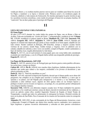 vendía por dinero, y se creaban muchos puestos nuevos para ser vendidos para llenar las arcas de
los Papas y mantener a su lujosa e inmoral corte. Petrarca acusó a la residencia papal, de
violación, adulterio y toda manera de fornicación. En muchas parroquias la gente insistía en que
los sacerdotes tuviesen concubinas, como medio de proteger el honor de sus propias familias. El
"cautiverio" fue un duro golpe para el prestigio del Papado.


                                              11
LISTA DE LOS PAPAS Y DEL PAPADO (6)
El Cisma Papal
40 años (1377-1417) durante los cuales había dos grupos de Papas, uno en Roma y Otro en
Aviñón. Cada uno reclamaba ser ‘vicario de Cristo’, y anatematizaba y maldecía al otro. Urbano
VI, 1378-89, restableció el palacio papal en Roma. Bonifacio IX, 1389-1404. Inocencio VII,
1404-6. Gregorio XII, 1406-9. Alejandro V, 1409-10. Juan XXIII, 1410-15, llamado por
algunos el criminal más depravado que jamás se haya sentado en el trono papal, culpable de casi
todo crimen. Siendo cardenal en Bologna, 200 doncellas, monjas y mujeres casadas fueron
víctimas de sus amores; siendo Papa, violaba monjas y vírgenes; vivió en adulterio con su
cuñada; culpable de sodomía y otros vicios sin nombre; compró el Papado, vendió cardenalatos a
hijos de familias ricas; negaba abiertamente la vida futura.
Martín V, 1417-11, con el cual terminó el cisma papal; pero este cisma había sido considerado
escándalo por toda Europa, y con él el Papado había sufrido una irreparable pérdida de prestigio.
Eugenio IV, 1431-47.

Los Papas del Renacimiento, 1447-1549
Nicolás V, 1447-55, autorizó al rey de Portugal para que hiciera guerra contra pueblos africanos,
los esclavizara y tomara sus bienes.
Calixto III, 1455-8. Pío II, 1458-64, tuvo muchos hijos ilegítimos, hablaba abiertamente de los
métodos que usaba para seducir a las mujeres, estimulaba a los jóvenes al desenfreno y aun
ofrecía instruirles en ello.
Paulo II, 1464-71, "llenó de concubinas su casa".
Sixto IV, 1471-84, sancionó la Inquisición Española; decretó que el dinero podía sacar almas del
purgatorio; fue cómplice en un complot para asesinar a Lorenzo de Médicis y a otros que se
oponían a su planes; usó del Papado para enriquecerse a sí mismo y a sus familiares; hizo
cardenales a ocho sobrinos suyos, algunos de ellos apenas niños en sus festejos lujosos y
pródigos rivalizó con los Cesares en riquezas y en pompa, él y sus parientes pronto sobrepasaron
a las antiguas familias romanas.
Inocencio VIII, 1484-92; con diferentes mujeres casadas tuvo 16 hijos multiplicó los puestos
eclesiásticos y los vendió por enormes sumas de dinero; decretó el exterminio de los valdenses, y
envió un ejército contra ellos; nombró Inquisidor General de España al brutal Tomás de
Torquemada, y mandó que todos los gobernantes le entregaran los herejes. Permitió corridas de
toros en la plaza de San Pedro. Fue el causante de los truenos de Savonarola contra la corrupción
papal.
Alejandro VI, 1492-1503, el más corrompido de los Papas del Renacimiento; licencioso, avaro
y depravado. Compró el Papado: por dinero hizo muchos nuevos cardenales; tuvo numerosos
hijos ilegítimos a quienes reconocía abiertamente y colocaba en altos puestos eclesiásticos
 
