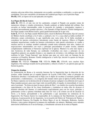 mientras aún eran niños éstos, juntamente con su padre, asesinaban a cardenales y a otros que les
estorbaban. Tuvo por concubina a la hermana del cardenal que llegó a ser el próximo Papa.
Pío III, 1503, al esposo de la cual aplacaba con regalos.

Los Papas del día de Lutero
Julio II, 1501-11, el más rico de los cardenales, compró el Papado con grandes rentas de
numerosos obispos y estados eclesiásticos. Siendo cardenal, se había burlado del celibato. Fue
envuelto en luchas interminables sobre la posesión de ciudades y principados; mantuvo y
encabezó personalmente grandes ejércitos, y fue llamado el Papa Guerrero. Emitió indulgencias.
Fue Papa cuando visitó Ruina Lutero, quien quedó horrorizado de lo que veía.
León X, 1513-21, fue Papa cuando Martín Lutero, inició la Reforma Protestante, hijo de Lorenzo
de Médicis hecho arzobispo a los 8 años y cardenal a los 13, a cuya edad ya había recibido 27
diferentes cargos eclesiásticos, lo que significaba una vasta renta. Se le había enseñado a
considerar los puestos eclesiásticos únicamente como fuente de ingresos. Obtuvo el Papado
mediante negociaciones vendía los honores eclesiásticos; todo puesto eclesiástico se vendía y
muchos nuevos se creaban; nombró cardenales cuando tenía solamente siete años. Anduvo en
negociaciones interminables con reyes y príncipes procurándose el poder secular, siéndole
completamente indiferente el bienestar espiritual de la Iglesia. Mantuvo la corte más lujosa y
más licenciosa de toda Europa; sus cardenales rivalizaban con reyes y príncipes en sus
magníficos palacios sus grandes festejos y sus séquitos de sirvientes y sin embargo este sibarita
reafirma la bula "Unam Sanctam" que declara que para ser salvo todo ser humano ha de
someterse al Pontífice Romano. Emitía indulgencias a tarifa fija; decretó la quema de herejes
como de ordenación divina.
Adriano VI, 1522-23. Clemente VII, 1523-34, Pablo III, 1534-49, tuvo muchos hijos
ilegítimos. Fue enemigo resuelto de los protestantes y ofreció a Carlos V, un ejército para que les
hiciera la guerra.

Llegan los Jesuitas
La contestación de Roma a la secesión luterana fue la Inquisición bajo la dirección de los
jesuitas, orden fundada por el español Ignacio de Loyola (149l-1556), sobre el principio de
obediencia absoluta e incondicional al Papa con el objeto de recobrar el territorio perdido ante
protestantes y mahometanos, y la conquista del mundo entero para la Iglesia Católica Romana.
Su blanco supremo era la destrucción de la herejía (el pensar cualquier cosa diferente de lo que el
Papa mandara pensar), para cuyo logro todo era justificable; el engaño, la inmoralidad, el vicio y
aun el asesinato. "Su lema era para la mayor gloria de Dios"; sus medios las escuelas buscándose
especialmente a los hijos de las clases dominantes y tratándose en todas ellas de alcanzar el
dominio absoluto del alumno, el confesionario especialmente para con los reyes, príncipes y
gobernantes civiles a quienes toleraban toda clase de vicio y de crimen con tal de alcanzar su
favor; y la fuerza, persuadiendo a los gobernantes a que ejecutaran las sentencias de la
Inquisición. En Francia fueron los responsables de la matanza de San Bartolomé, las guerras
religiosas, la persecución de los hugonotes, la revocación del Edicto de Tolerancia de Nantes, y
la Revolución Francesa. En España, los Países Bajos el sur de Alemania, Bohemia, Austria,
Polonia y otros países dirigieron la matanza de multitudes sin número. Mediante estos métodos
detuvieron la Reforma en el sur de Europa, y virtualmente salvaron de la ruina al Papado.

                                               ***
 
