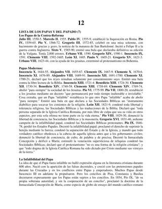 12
LISTA DE LOS PAPAS Y DEL PAPADO (7)
Los Papas de la Contra-Reforma
Julio III, 1550-5. Marcelo II, 1555. Pablo IV, 1555-9, estableció la Inquisición en Roma. Pío
IV, 1559-65. Pío V, 1566-72. Gregorio III, 1572-85, celebró en una misa solemne, con
hacimiento de gracias y gozo, la noticia de la matanza de San Bartolomé. Incitó a Felipe II a la
guerra contra Inglaterra. Sixto V, 1585-90, emitió una bula que declaraba definitiva su edición
de la Vulgata. Tenía 2,000 errores. Urbano VII, 1590. Gregorio XIV, 1590-1. Inocencio IX,
1591. Clemente VIII, 1592-1605. León XI, 1605. Paulo V, 1605-21. Gregorio XV, 1621-3.
Urbano VIII, 1623-44, con la ayuda de los jesuitas, exterminó al protestantismo en Bohemia.

Papas Modernos:
Inocencio X, 1644-55. Alejandro VII, 1655-67. Clemente IX, 1667-9. Clemente X, 1670-6.
Inocencio XI, 1676-89. Alejandro VIII, 1689-91. Inocencio XII, 1691-1700. Clemente XI,
1700-21, declaró que los reyes reinaban solamente por consentimiento suyo. Emitió una bula
contra la libre lectura de la Biblia. Inocencio XIII, 1721-4. Benedicto XIII, 1724-30. Clemente
XII, 1730-34. Benedicto XIV, 1740-58. Clemente XIII, 1758-69. Clemente XIV, 1769-74,
abolió "para siempre" la sociedad de los Jesuitas. Pío VI, 1775-99. Pío VII, 1800-20, restableció
a los jesuitas mediante un decreto "que permanecerá por todo tiempo inalterable e inviolable."
Cosa extraña, que un Papa "infalible" restablezca lo que otro Papa "infalible" acaba de abolir
"para siempre." Emitió una bula en que declara a las Sociedades Bíblicas un "instrumento
diabólico para socavar los cimientos de la religión. León XII, 1821-9, condenó toda libertad y
tolerancia religiosa, las Sociedades Bíblicas y las traducciones de la Biblia. Declaró que "toda
persona separada de la Iglesia Católica Romana, por más libre de culpa que sea su vida en otros
aspectos, por esta sola ofensa no tiene parte en la vida eterna." Pío VIII, 1829-30, denunció la
libertad de conciencia, las Sociedades Bíblicas y la masonería. Gregorio XVI, 1831-46, ardiente
campeón de la infalibilidad papal, condenó las Sociedades Bíblicas protestantes. Pío IX, 1846-
78, perdió los Estados Papales. Decretó la infalibilidad papal; proclamó el derecho de suprimir la
herejía mediante la fuerza; condenó la separación del Estado y de la Iglesia, y mandó que todo
verdadero católico obedezca a la cabeza de aquella iglesia antes que a los gobernantes civiles;
denunció la libertad de conciencia, de culto, de palabra y de precisa; Decretó la Inmaculada
Concepción y deificó a María; estimuló la veneración supersticiosa de reliquias condenó las
Sociedades Bíblicas; declaró que el protestantismo "no es una forma de la religión cristiana"; y
que "todo dogma de la Iglesia Católica Romana ha sido dictado por Cristo mediante sus virreyes
de la tierra."

La Infalibilidad del Papa
La idea de que el Papa fuera infalible no halló expresión alguna en la literatura cristiana durante
600 años. Nació con la aparición de las falsas decretales, y creció con las pretensiones papales
durante las Cruzadas y en los conflictos entre Papas y emperadores. Muchos Papas desde
Inocencio III en adelante la propulsaron. Pero los concilios de Pisa, Constanza y Basilea
decretaron expresamente que los Papas están sujetos a los concilios. En 1854, Pío IX, "de su
propia soberana autoridad, y sin la cooperación de un concilio", proclamó la doctrina de la
Inmaculada Concepción de María, como especie de globo de ensayo del mundo católico romano
 