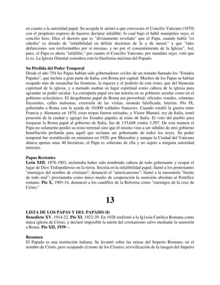 en cuanto a la autoridad papal. Su acogida le animó a que convocara el Concilio Vaticano (1870)
con el propósito expreso de hacerse declarar infalible; lo cual bajo el hábil manipuleo suyo, el
concilio hizo. Dice el decreto que es "divinamente revelado" que el Papa, cuando habla "ex
cátedra" es dotado de "infalibilidad en definir doctrinas de fe y de moral," y que "tales
definiciones son irreformables por sí mismas, y no por el consentimiento de la Iglesia". Así,
pues, el Papa es ahora "infalible," por cuanto el Concilio Vaticano, por mandato suyo, votó que
lo es. La Iglesia Oriental considera esto la blasfemia máxima del Papado.

Su Pérdida del Poder Temporal
Desde el año 754 los Papas habían sido gobernadores civiles de un reinado llamado los "Estados
Papales", que incluía a gran parte de Italia, con Roma por capital. Muchos de los Papas se habían
ocupado más de ensanchar las fronteras, la riqueza y el poderío de este reino, que del bienestar
espiritual de la iglesia, y a menudo usaban su lugar espiritual como cabeza de la iglesia para
agrandar su poder secular. La corruptela papal era tan notoria en su gobierno secular como en el
gobierno eclesiástico. El desgobierno papal de Roma era proverbial; oficiales venales, crímenes
frecuentes, calles malsanas, extorsión de las visitas, moneda falsificada, loterías. Pío IX,
gobernaba a Roma con la ayuda de 10,000 soldados franceses. Cuando estalló la guerra entre
Francia y Alemania en 1870, estas tropas fueron retiradas, y Víctor Manuel, rey de Italia, tomó
posesión de la ciudad y agregó los Estados papales al reino de Italia. El voto del pueblo para
traspasar la Roma papal al gobierno de Italia, fue de 133,648 contra 1,507. De esta manera el
Papa no solamente perdió su reino terrenal sino que él mismo vino a ser súbdito de otro gobierno
humillación profunda para aquél que reclama ser gobernante de todos los reyes. Su poder
temporal fue restablecido en miniatura en 1920, por Mussolini y aunque la Ciudad del Vaticano
abarca apenas unas 40 hectáreas, el Papa es soberano de ella y no sujeto a ninguna autoridad
terrestre.

Papas Recientes
León XIII, 1878-1903, reclamaba haber sido nombrado cabeza de todo gobernante y ocupar el
lugar de Dios Todopoderoso en la tierra. Insistía en la infalibilidad papal; llamó a los protestantes
"enemigos del nombre de cristiano''; denunció el "americanismo"; llamó a la masonería "fuente
de todo mal"; proclamaba como único medio de cooperación la sumisión absoluta al Pontífice
romano. Pío X, 1903-14, denunció a los caudillos de la Reforma como "enemigos de la cruz de
Cristo."


                                               13
LISTA DE LOS PAPAS Y DEL PAPADO (8)
Benedicto XV, 1914-22. Pío XI, 1922-39. En 1928 reafirmó a la Ig1esia Católica Romana como
única iglesia de Cristo, y declaró imposible la unión del cristianismo salvo mediante la sumisión
a Roma. Pío XII, 1939—

Resumen
El Papado es una institución italiana. Se levantó sobre las ruinas del Imperio Romano, en el
nombre de Cristo, pero ocupando el trono de los Césares; revivificación de la imagen del Imperio
 