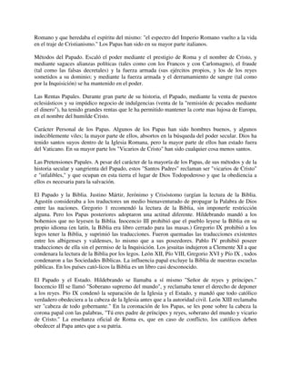 Romano y que heredaba el espíritu del mismo: "el espectro del Imperio Romano vuelto a la vida
en el traje de Cristianismo." Los Papas han sido en su mayor parte italianos.

Métodos del Papado. Escaló el poder mediante el prestigio de Roma y el nombre de Cristo, y
mediante sagaces alianzas políticas (tales como con los Francos y con Carlomagno), el fraude
(tal como las falsas decretales) y la fuerza armada (sus ejércitos propios, y los de los reyes
sometidos a su dominio; y mediante la fuerza armada y el derramamiento de sangre (tal como
por la Inquisición) se ha mantenido en el poder.

Las Rentas Papales. Durante gran parte de su historia, el Papado, mediante la venta de puestos
eclesiásticos y su impúdico negocio de indulgencias (venta de la "remisión dc pecados mediante
el dinero"), ha tenido grandes rentas que le ha permitido mantener la corte mas lujosa de Europa,
en el nombre del humilde Cristo.

Carácter Personal de los Papas. Algunos de los Papas han sido hombres buenos, y algunos
indeciblemente viles; la mayor parte de ellos, absortos en la búsqueda del poder secular. Dios ha
tenido santos suyos dentro de la Iglesia Romana, pero la mayor parte de ellos han estado fuera
del Vaticano. En su mayor parte los "Vicarios de Cristo" han sido cualquier cosa menos santos.

Las Pretensiones Papales. A pesar del carácter de la mayoría de los Papas, de sus métodos y de la
historia secular y sangrienta del Papado, estos "Santos Padres" reclaman ser "vicarios de Cristo"
e "infalibles," y que ocupan en esta tierra el lugar de Dios Todopoderoso y que la obediencia a
ellos es necesaria para la salvación.

El Papado y la Biblia. Justino Mártir, Jerónimo y Crisóstomo (urgían la lectura de la Biblia.
Agustín consideraba a los traductores un medio bienaventurado de propagar la Palabra de Dios
entre las naciones. Gregorio 1 recomendó la lectura de la Biblia, sin imponerle restricción
alguna. Pero los Papas posteriores adoptaron una actitud diferente. Hildebrando mandó a los
bohemios que no leyesen la Biblia. Inocencio III prohibió que el pueblo leyese la Biblia en su
propio idioma (en latín, la Biblia era libro cerrado para las masas.) Gregorio IX prohibió a los
legos tener la Biblia, y suprimió las traducciones. Fueron quemadas las traducciones existentes
entre los albigenses y valdenses, lo mismo que a sus poseedores. Pablo IV prohibió poseer
traducciones de ella sin el permiso de la Inquisición. Los jesuitas indujeron a Clemente XI a que
condenara la lectura de la Biblia por los legos. León XII, Pío VIII, Gregorio XVI y Pío IX , todos
condenaron a las Sociedades Bíblicas. La influencia papal excluye la Biblia de nuestras escuelas
públicas. En los países cató-licos la Biblia es un libro casi desconocido.

El Papado y el Estado. Hildebrando se llamaba a sí mismo "Señor de reyes y príncipes."
Inocencio III se llamó "Soberano supremo del mundo", y reclamaba tener el derecho de deponer
a los reyes. Pío IX condenó la separación de la Iglesia y el Estado, y mandó que todo católico
verdadero obedeciera a la cabeza de la Iglesia antes que a la autoridad civil. León XIII reclamaba
ser "cabeza de todo gobernante." En la coronación de los Papas, se les pone sobre la cabeza la
corona papal con las palabras, "Tú eres padre de príncipes y reyes, soberano del mundo y vicario
de Cristo." La enseñanza oficial de Roma es, que en caso de conflicto, los católicos deben
obedecer al Papa antes que a su patria.
 