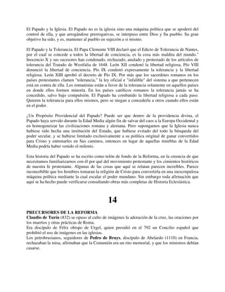 El Papado y la Iglesia. El Papado no es la iglesia sino una máquina política que se apoderó del
control de ella, y que arrogándose prerrogativas, se interpuso entre Dios y Su pueblo. Su gran
objetivo ha sido, y es, mantener al pueblo en sujeción a si mismo.

El Papado y la Tolerancia. El Papa Clemente VIII declaró que el Edicto de Tolerancia de Nantes,
por el cual se concede a todos la libertad de conciencia, es la cosa más maldita del mundo."
Inocencio X y sus sucesores han condenado, rechazado, anulado y protestado de los artículos de
tolerancia del Tratado de Westfalia de 1648. León XII condenó la libertad religiosa, Pío VIII
denunció la libertad de conciencia. Pío IX condenó expresamente la tolerancia y la libertad
religiosa. León XIII aprobó el decreto de Pío IX. Por más que los sacerdotes romanos en los
países protestantes clamen "tolerancia," la ley oficial e "infalible" del sistema a que pertenecen
está en contra de ella. Los romanistas están a favor de la tolerancia solamente en aquellos países
en donde ellos formen minoría. En los países católicos romanos la tolerancia jamás se ha
concedido, salvo bajo compulsión. El Papado ha combatido la libertad religiosa a cada paso.
Quieren la tolerancia para ellos mismos, pero se niegan a concederla a otros cuando ellos están
en el poder.

¿Un Propósito Providencial del Papado? Puede ser que dentro de la providencia divina, el
Papado haya servido durante la Edad Media algún fin de salvar del caos a la Europa Occidental y
en homogeneizar las civilizaciones romana y alemana. Pero supongamos que la Iglesia nunca
hubiese sido hecha una institución del Estado, que hubiese evitado del todo la búsqueda del
poder secular, y se hubiese limitado exclusivamente a su política original de ganar convertidos
para Cristo y entrenarles en Sus caminos, entonces en lugar de aquellas tinieblas de la Edad
Media podría haber venido el milenio.

Esta historia del Papado se ha escrito como telón de fondo de la Reforma, en la creencia de que
necesitamos familiarizarnos con él por qué del movimiento protestante y los cimientos históricos
de nuestra fe protestante. Algunas de las cosas que aquí se relatan parecen increíbles. Parece
inconcebible que los hombres tomaran la religión de Cristo para convertirla en una inescrupulosa
máquina política mediante la cual escalar el poder mundano. Sin embargo toda afirmación que
aquí se ha hecho puede verificarse consultando obras más completas de Historia Eclesiástica.



                                              14
PRECURSORES DE LA REFORMA
Claudio de Turín (832) se opuso al culto de imágenes la adoración de la cruz, las oraciones por
los muertos y otras prácticas de Roma.
Era discípulo de Félix obispo de Urgel, quien presidió en el 792 un Concilio español que
prohibió el uso de imágenes en las iglesias.
Los petrobrusianos, seguidores de Pedro de Bruys, discípulo de Abelardo (1110) en Francia,
rechazaban la misa, afirmaban que la Comunión era un rito memorial, y que los ministros debían
casarse.
 
