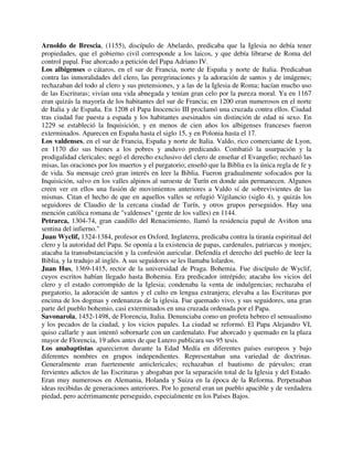 Arnoldo de Brescia, (1155), discípulo de Abelardo, predicaba que la Iglesia no debía tener
propiedades, que el gobierno civil corresponde a los laicos, y que debía librarse de Roma del
control papal. Fue ahorcado a petición del Papa Adriano IV.
Los albigenses o cátaros, en el sur de Francia, norte de España y norte de Italia. Predicaban
contra las inmoralidades del clero, las peregrinaciones y la adoración de santos y de imágenes;
rechazaban del todo al clero y sus pretensiones, y a las de la Iglesia de Roma; hacían mucho uso
de las Escrituras; vivían una vida abnegada y tenían gran celo por la pureza moral. Ya en 1167
eran quizás la mayoría de los habitantes del sur de Francia; en 1200 eran numerosos en el norte
de Italia y de España. En 1208 el Papa Inocencio III proclamó una cruzada contra ellos. Ciudad
tras ciudad fue puesta a espada y los habitantes asesinados sin distinción de edad ni sexo. En
1229 se estableció la Inquisición, y en menos de cien años los albigenses franceses fueron
exterminados. Aparecen en España hasta el siglo 15, y en Polonia hasta el 17.
Los valdenses, en el sur de Francia, España y norte de Italia. Valdo, rico comerciante de Lyon,
en 1170 dio sus bienes a los pobres y anduvo predicando. Combatió la usurpación y la
prodigalidad clericales; negó el derecho exclusivo del clero de enseñar el Evangelio; rechazó las
misas, las oraciones por los muertos y el purgatorio; enseñó que la Biblia es la única regla de fe y
de vida. Su mensaje creó gran interés en leer la Biblia. Fueron gradualmente sofocados por la
Inquisición, salvo en los valles alpinos al suroeste de Turín en donde aún permanecen. Algunos
creen ver en ellos una fusión de movimientos anteriores a Valdo sí de sobrevivientes de las
mismas. Citan el hecho de que en aquellos valles se refugió Vígilancio (siglo 4), y quizás los
seguidores de Claudio de la cercana ciudad de Turín, y otros grupos perseguidos. Hay una
mención católica romana de "valdenses" (gente de los valles) en 1144.
Petrarca, 1304-74, gran caudillo del Renacimiento, llamó la residencia papal de Aviñon una
sentina del infierno."
Juan Wyclif, 1324-1384, profesor en Oxford, Inglaterra, predicaba contra la tiranía espiritual del
clero y la autoridad del Papa. Se oponía a la existencia de papas, cardenales, patriarcas y monjes;
atacaba la transubstanciación y la confesión auricular. Defendía el derecho del pueblo de leer la
Biblia, y la tradujo al inglés. A sus seguidores se les llamaba lolardos.
Juan Hus, 1369-1415, rector de la universidad de Praga. Bohemia. Fue discípulo de Wyclif,
cuyos escritos habían llegado hasta Bohemia. Era predicador intrépido; atacaba los vicios del
clero y el estado corrompido de la Iglesia; condenaba la venta de indulgencias; rechazaba el
purgatorio, la adoración de santos y el culto en lengua extranjera; elevaba a las Escrituras por
encima de los dogmas y ordenanzas de la iglesia. Fue quemado vivo, y sus seguidores, una gran
parte del pueblo bohemio, casi exterminados en una cruzada ordenada por el Papa.
Savonarola, 1452-1498, de Florencia, Italia. Denunciaba como un profeta hebreo el sensualismo
y los pecados de la ciudad, y los vicios papales. La ciudad se reformó. El Papa Alejandro VI,
quiso callarle y aun intentó sobornarle con un cardenalato. Fue ahorcado y quemado en la plaza
mayor de Florencia, 19 años antes de que Lutero publicara sus 95 tesis.
Los anabaptistas aparecieron durante la Edad Medía en diferentes países europeos y bajo
diferentes nombres en grupos independientes. Representaban una variedad de doctrinas.
Generalmente eran fuertemente anticlericales; rechazaban el bautismo de párvulos; eran
fervientes adictos de las Escrituras y abogaban por la separación total de la Iglesia y del Estado.
Eran muy numerosos en Alemania, Holanda y Suiza en la época de la Reforma. Perpetuaban
ideas recibidas de generaciones anteriores. Por lo general eran un pueblo apacible y de verdadera
piedad, pero acérrimamente perseguido, especialmente en los Países Bajos.
 