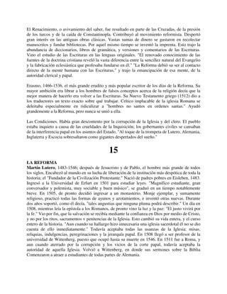 El Renacimiento, o avivamiento del saber, fue resultado en parte de las Cruzadas, de la presión
de los turcos y de la caída de Constantinopla. Contribuyó al movimiento reformista. Despertó
gran interés en las antiguas obras clásicas. Vastas sumas de dinero se gastaron en recolectar
manuscritos y fundar bibliotecas. Por aquel mismo tiempo se inventó la imprenta. Esto trajo la
abundancia de diccionarios, libros de gramática, y versiones y comentarios de las Escrituras.
Vino el estudio de las Escrituras en las lenguas originales. "El renovado conocimiento de las
fuentes de la doctrina cristiana reveló la vasta diferencia entre la sencillez natural del Evangelio
y la fabricación eclesiástica que profesaba fundarse en él." "La Reforma debió su ser al contacto
directo de la mente humana con las Escrituras," y trajo la emancipación de esa mente, de la
autoridad clerical y papal.

Erasmo, 1466-1536, el más grande erudito y más popular escritor de los días de la Reforma. Su
mayor ambición era librar a los hombres de falsos conceptos acerca de la religión decía que la
mejor manera de hacerlo era volver a las Escrituras. Su Nuevo Testamento griego (1512) dio a
los traductores un texto exacto sobre qué trabajar. Crítico implacable de la iglesia Romana se
deleitaba especialmente en ridiculizar a ''hombres no santos en ordenes santas." Ayudó
grandemente a la Reforma, pero nunca se unió a ella.

Las Condiciones. Había gran descontento por la corrupción de la Iglesia y del clero. El pueblo
estaba inquieto a causa de las crueldades de la Inquisición; los gobernantes civiles se cansaban
de la interferencia papal en los asuntos del Estado. ''Al toque de la trompeta de Lutero, Alemania,
Inglaterra y Escocia sobresaltaron como gigantes despertados del sueño."


                                               15
LA REFORMA
Martín Lutero, 1483-1546; después de Jesucristo y de Pablo, el hombre más grande de todos
los siglos. Encabezó al mundo en su lucha de liberación de la institución más despótica de toda la
historia; el "Fundador de la Civilización Protestante." Nació de padres pobres en Eisleben, 1483.
Ingresó a la Universidad de Erfurt en 1501 para estudiar leyes. "Magnífico estudiante, gran
conversador y polemista, muy sociable y buen músico", se graduó en un tiempo notablemente
breve. En 1505, de pronto decidió ingresar a un monasterio. Monje ejemplar, y sumamente
religioso, practicó todas las formas de ayunos y azotamientos, e inventó otras nuevas. Durante
dos años soportó, como él decía, "tales angustias que ninguna pluma podrá describir." Un día en
1508, mientras leía la epístola a los Romanos, de pronto vino la luz y la paz: "El justo vivirá por
la fe." Vio por fin, que la salvación se recibía mediante la confianza en Dios por medio de Cristo,
y no por los ritos, sacramentos v penitencias de la Iglesia. Esto cambió su vida entera, y el curso
entero de la historia. "Aun cuando su hallazgo hizo innecesaria una iglesia sacerdotal él no se dio
cuenta de ello inmediatamente." Todavía aceptaba todas las usanzas de la Iglesia: misas,
reliquias, indulgencias, peregrinaciones y la jerarquía papal. En 1508 llegó a ser profesor de la
universidad de Wittenherg, puesto que ocupó hasta su muerte en 1546. En 1511 fue a Roma, y
aun cuando aterrado por la corrupción y los vicios de la corte papal, todavía aceptaba la
autoridad de aquella Iglesia. Volvió a Wittenberg, en donde sus sermones sobre la Biblia
Comenzaron a atraer a estudiantes de todas partes de Alemania.
 