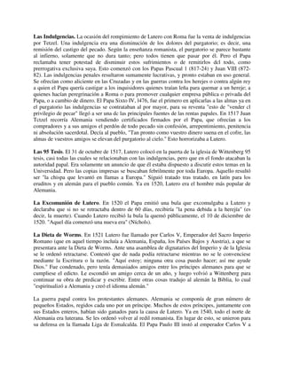 Las Indulgencias. La ocasión del rompimiento de Lutero con Roma fue la venta de indulgencias
por Tetzel. Una indulgencia era una disminución de los dolores del purgatorio; es decir, una
remisión del castigo del pecado. Según la enseñanza romanista, el purgatorio se parece bastante
al infierno, solamente que no dura tanto; pero todos tienen que pasar por él. Pero el Papa
reclamaba tener potestad de disminuir estos sufrimientos o de remitirlos dcl todo, como
prerrogativa exclusiva suya. Esto comenzó con los Papas Pascual 1 (817-24) y Juan VIII (872-
82). Las indulgencias penales resultaron sumamente lucrativas, y pronto estaban en uso general.
Se ofrecían como aliciente en las Cruzadas y en las guerras contra los herejes o contra algún rey
a quien el Papa quería castigar a los inquisidores quienes traían leña para quemar a un hereje; a
quienes hacían peregrinación a Roma o para promover cualquier empresa pública o privada del
Papa, o a cambio de dinero. El Papa Sixto IV, l476, fue el primero en aplicarlas a las almas ya en
el purgatorio las indulgencias se contrataban al por mayor, para su reventa "esto de "vender cl
privilegio de pecar" llegó a ser una dc las principales fuentes de las rentas papales. En 1517 Juan
Tctzel recorría Alemania vendiendo certificados firmados por el Papa, que ofrecían a los
compradores y a sus amigos el perdón de todo pecado sin confesión, arrepentimiento, penitencia
ni absolución sacerdotal. Decía al pueblo, "Tan pronto como vuestro dinero suena en el cofre, las
almas de vuestros amigos se elevan del purgatorio al cielo." Esto horrorizaba a Lutero.

Las 95 Tesis. El 31 de octubre de 1517, Lutero colocó en la puerta de la iglesia de Wittenberg 95
tesis, casi todas las cuales se relacionaban con las indulgencias, pero que en el fondo atacaban la
autoridad papal. Era solamente un anuncio de que él estaba dispuesto a discutir estos temas en la
Universidad. Pero las copias impresas se buscaban febrilmente por toda Europa. Aquello resultó
ser "la chispa que levantó en llamas a Europa." Siguió tratado tras tratado, en latín para los
eruditos y en alemán para el pueblo común. Ya en 1520, Lutero era el hombre más popular de
Alemania.

La Excomunión de Lutero. En 1520 el Papa emitió una bula que excomulgaba a Lutero y
declaraba que si no se retractaba dentro de 60 días, recibiría "la pena debida a la herejía" (es
decir, la muerte). Cuando Lutero recibió la bula la quemó públicamente, el 10 de diciembre de
1520. "Aquel día comenzó una nueva era" (Níchols).

La Dieta de Worms. En 1521 Lutero fue llamado por Carlos V, Emperador del Sacro Imperio
Romano (que en aquel tiempo incluía a Alemania, España, los Países Bajos y Austria), a que se
presentara ante la Dieta de Worms. Ante una asamblea de dignatarios del Imperio y de la Iglesia
se le ordenó retractarse. Contestó que de nada podía retractarse mientras no se le convenciese
mediante la Escritura o la razón. "Aquí estoy; ninguna otra cosa puedo hacer; así me ayude
Dios." Fue condenado, pero tenía demasiados amigos entre los príncipes alemanes para que se
cumpliese el edicto. Le escondió un amigo cerca de un año, y luego volvió a Wittenberg para
continuar su obra de predicar y escribir. Entre otras cosas tradujo al alemán la Biblia, lo cual
"espiritualizó a Alemania y creó el idioma alemán."

La guerra papal contra los protestantes alemanes. Alemania se componía de gran número de
pequeños Estados, regidos cada uno por un príncipe. Muchos de estos príncipes, juntamente con
sus Estados enteros, habían sido ganados para la causa de Lutero. Ya en 1540, todo el norte de
Alemania era luterana. Se les ordenó volver al redil romanista. En lugar de esto, se unieron para
su defensa en la llamada Liga de Esmalcalda. El Papa Paulo III instó al emperador Carlos V a
 