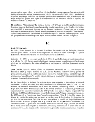 que procediera contra ellos, y le ofreció un ejército. Declaró esta guerra como Cruzada, y ofreció
indulgencias a todos los que tomaran parte en ella. La guerra duró de 1546 a 1555, y terminó con
la paz de Augsburgo, en la cual los luteranos ganaron el reconocimiento legal de su religión. El
Papa instigó esta guerra para lograr el sometimiento de los luteranos. El fue cl agresor; los
luteranos estaban a la defensiva.

El nombre de "Protestante." La Dieta de Espira, 1529 d.C., en la cual los católicos romanos
formaban mayoría. dictó que los católicos podían enseñar su religión en los Estados reformistas.
pero prohibió la enseñanza luterana en los Estados romanistas. Contra esto los príncipes
luteranos hicieron una protesta formal, y desde entonces se les conocía como los "protestantes.''
Aplicado originalmente a los luteranos, el nombre ha llegado a aplicarse o el uso popular a todos
los que protestan contra la usurpación papal, inclusive a toda entidad cristiana evangélica.



                                              16
LA REFORMA (2)
En Suiza, tierra histórica de la libertad, la reforma fue comenzada por Zuinglio y llevada
adelante por Calvino. La unión de los seguidores de ambos en 1549, constituyó la "Iglesia
Reformada." Sus reformas fueron aún más completas que las de Lutero.

Zuinglio, 1484-1531, se convenció alrededor de 1516, de que la Biblia era el medio de purificar
a la Iglesia. En 1525 Zurich acogió oficialmente sus enseñanzas, y paulatinamente las iglesias
abolieron las indulgencias, las misas, el celibato y las imágenes, guiándose únicamente por la
Biblia.

Juan Calvino, 1509-64, francés, aceptó las enseñanzas reformistas en 1533. Fue arrojado de
Francia en 1534, y llegó a Ginebra en 1536. Allí su Academia se hizo Centro y pivote del
protestantismo, atrayendo a eruditos de muchos países. Fue llamado "el más grande teólogo del
cristianismo," y por Renán, "el hombre más cristiano de su generación." Más que ningún otro, ha
orientado el pensamiento protestante.

En los Países Bajos, la Reforma fue acogida desde muy temprano; el luteranismo, y luego el
calvinismo, y desde aun antes eran muy numerosos los anabaptistas. Del 1513 al 1531 se
hicieron 25 diferentes traducciones de la Biblia en holandés, flamenco y francés. Los Países
Bajos eran parte de los dominios de Carlos V. En 1522 él estableció la Inquisición, y mandó que
se quemara todos los escritos luteranos. En 1525 prohibió toda reunión religiosa en que se leyera
la Biblia. En 1546 prohibió imprimir o poseer la Biblia ya sea la Vulgata o cualquier traducción.
En 1535 decretó la "muerte por fuego" para los anabaptistas. Felipe II (1566-98), sucesor de
Carlos V., ratificó los edictos de su padre, y con la ayuda de los jesuitas llevó adelante la
persecución con aun mayor furia. Por una sola sentencia de la Inquisición, la población entera
fue condenada a muerte, y bajo Carlos V y Felipe II más de 100,000 fueron masacrados con
crueldad in-creíble. Algunos eran encadenados a una estaca cerca del fuego y asados lentamente
hasta morir; otros eran arrojados a mazmorras, azotados y torturados en el potro antes de ser
quemados vivos. A las mujeres se les enterraba vivas, prensadas en ataúdes demasiado pequeños
 