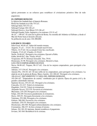 iglesia protestante es un esfuerzo para restablecer el cristianismo primitivo libre de todo
paganismo.
EL IMPERIO ROMANO
La Iglesia fue fundada bajo el Imperio Romano.
Roma fue fundada en el año 753 a.C.
Subyugó Italia 343-272 a.C.
Subyugó Cartago 264-146 a.C.
Subyugó Grecia y Asia Menor 215-146 a.C.
Subyugó España, Galia, Inglaterra y los teutones 133-31 a.C.
46 a.C. - 180 d.C. El cenit de la gloria de Roma. Se extendía del Atlántico al Eúfrates y desde el
Mar del Norte basta el desierto africano.
Su población era de unos 120, 000,000.

LOS DOCE CESARES
Julio Cesar, 46-44 a.C. Señor del mundo romano.
Augusto, 31 a.C. - 14 d.C. En su reinado nació Cristo.
Tiberio, 14-37 d.C. En su reinado Cristo fue crucificado.
Calígula, 37-41 d.C. Claudio, 41-54 d.C.
Nerón, 54-68 d.C. Persiguió a los cristianos, Ejecutó a Pablo.
Galba, 68-69 D.C. Oto, Vitelio, 69 d.C.
Vespasiano, 69-79. Destruyó Jerusalén. Tito, 79-81.
Domiciano, 81-96. Persiguió a los cristianos. Desterró a Juan.
LOS CINCO EMPERADORES BUENOS
Nerva, 96-98 d.C. Trajano, 98-117 d.C. Uno de los mejores emperadores, pero persiguió a los
cristianos.
Adriano, 117-138 d.C. Persiguió a los cristianos.
Antonio Pío, 138-161 d.C. El más noble de los emperadores, pero persiguió a los cristianos. La
edad de oro de la gloria de Roma. Marco Aurelio, 161-180 d.C. Persiguió a los cristianos.
180-416 d.C. DECAIMIENTO Y CAIDA DEL IMPERIO ROMANO.
192-284 d.C. "Emperadores de cuartel," nombrados por el ejército. Época de guerra civil y de
grandes calamidades internas.
Septimio Severo, 193-211 d.C. Persiguió a los cristianos.
Caracalla, 211-217. Toleró al cristianismo.
Elagabalo, 218-222. Toleró al cristianismo.
Alejandro Severo, 222-235. Favorecía al cristianismo.
Maximino, 235-238. Persiguió a los cristianos.
Felipe, 244-249. Favorecía grandemente al cristianismo.
Decio, 249-251. Perseguía ferozmente a los cristianos.
Valeriano, 253-260. Perseguía a los cristianos.
Galieno, 260-268. Favorecía a los cristianos.
Aureliano, 270-275. Persiguió a los cristianos.
Diocleciano, 284-305. Persiguió enfurecidamente a los cristianos.
Constantino, 306-337. Se hizo cristiano él mismo.
Juliano, 361-363, El Apóstata. Intentó restablecer el paganismo.
Joviano, 363-364. Restableció la fe cristiana.
 