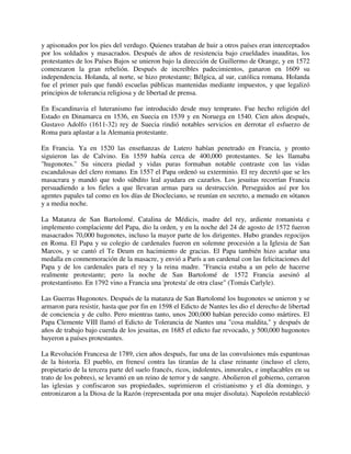 y apisonados por los pies del verdugo. Quienes trataban de huir a otros países eran interceptados
por los soldados y masacrados. Después de años de resistencia bajo crueldades inauditas, los
protestantes de los Países Bajos se unieron bajo la dirección de Guillermo de Orange, y en 1572
comenzaron la gran rebelión. Después de increíbles padecimientos, ganaron en 1609 su
independencia. Holanda, al norte, se hizo protestante; Bélgica, al sur, católica romana. Holanda
fue el primer país que fundó escuelas públicas mantenidas mediante impuestos, y que legalizó
principios de tolerancia religiosa y de libertad de prensa.

En Escandinavia el luteranismo fue introducido desde muy temprano. Fue hecho religión del
Estado en Dinamarca en 1536, en Suecia en 1539 y en Noruega en 1540. Cien años después,
Gustavo Adolfo (1611-32) rey de Suecia rindió notables servicios en derrotar el esfuerzo de
Roma para aplastar a la Alemania protestante.

En Francia. Ya en 1520 las enseñanzas de Lutero habían penetrado en Francia, y pronto
siguieron las de Calvino. En 1559 había cerca de 400,000 protestantes. Se les llamaba
"hugonotes." Su sincera piedad y vidas puras formaban notable contraste con las vidas
escandalosas del clero romano. En 1557 el Papa ordenó su exterminio. El rey decretó que se les
masacrara y mandó que todo súbdito leal ayudara en cazarlos. Los jesuitas recorrían Francia
persuadiendo a los fieles a que llevaran armas para su destrucción. Perseguidos así por los
agentes papales tal como en los días de Diocleciano, se reunían en secreto, a menudo en sótanos
y a media noche.

La Matanza de San Bartolomé. Catalina de Médicis, madre del rey, ardiente romanista e
implemento complaciente del Papa, dio la orden, y en la noche del 24 de agosto de 1572 fueron
masacrados 70,000 hugonotes, incluso la mayor parte de los dirigentes. Hubo grandes regocijos
en Roma. El Papa y su colegio de cardenales fueron en solemne procesión a la Iglesia de San
Marcos, y se cantó el Te Deum en hacimiento de gracias. El Papa también hizo acuñar una
medalla en conmemoración de la masacre, y envió a París a un cardenal con las felicitaciones del
Papa y de los cardenales para el rey y la reina madre. "Francia estaba a un pelo de hacerse
realmente protestante; pero la noche de San Bartolomé de 1572 Francia asesinó al
protestantismo. En 1792 vino a Francia una 'protesta' de otra clase" (Tomás Carlyle).

Las Guerras Hugonotes. Después de la matanza de San Bartolomé los hugonotes se unieron y se
armaron para resistir, hasta que por fin en 1598 el Edicto de Nantes les dio el derecho de libertad
de conciencia y de culto. Pero mientras tanto, unos 200,000 habían perecido como mártires. El
Papa Clemente VIII llamó el Edicto de Tolerancia de Nantes una "cosa maldita," y después de
años de trabajo bajo cuerda de los jesuitas, en 1685 el edicto fue revocado, y 500,000 hugonotes
huyeron a países protestantes.

La Revolución Francesa de 1789, cien años después, fue una de las convulsiones más espantosas
de la historia. El pueblo, en frenesí contra las tiranías de la clase reinante (incluso el clero,
propietario de la tercera parte del suelo francés, ricos, indolentes, inmorales, e implacables en su
trato de los pobres), se levantó en un reino de terror y de sangre. Abolieron el gobierno, cerraron
las iglesias y confiscaron sus propiedades, suprimieron el cristianismo y el día domingo, y
entronizaron a la Diosa de la Razón (representada por una mujer disoluta). Napoleón restableció
 
