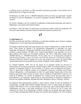a la Iglesia, pero no sus bienes; en 1802 concedió la tolerancia para todos; y Casi terminó con el
poder político de los Papas en todo país.

En Bohemia, en 1600, de los 4, 000,000 habitantes el 80 por Ciento era protestante. Cuando
terminaron su obra los Hapsburgos y los jesuitas, quedaban solamente 800,000, todos católicos
romanos.

En Austria y Hungría, más de la mitad de la población se había hecho protestante, pero bajo los
Hapsburgos y los jesuitas todos fueron muertos.

En Polonia, a fines del siglo 16, parecía que el romanismo estaba a punto de desaparecer del
todo; pero aquí también los jesuitas mataron la Reforma mediante la persecución.


                                              17
LA REFORMA (3)
En Italia, el propio país del Papa, la Reforma ya estaba bien arraigada; pero comenzó a trabajar
la Inquisición, y casi no dejó trazas del protestantismo.

En España la Reforma nunca hizo gran progreso por cuanto la Inquisición ya estaba allí desde
antes. Todo intento de libertad o de pensamiento independiente se aplastaba con mano
implacable. El inquisidor Torquemada (1420-98), monje dominico, en 18 años quemó a 10,200 y
condenó a cadena perpetua a 97,000. A las víctimas generalmente se les quemaba vivas en la
plaza pública como motivo de festividades religiosas. De 1481 a 1808 hubo cuando menos
100,000 mártires y 1, 500,000 desterrados. "En los siglos 16 y 17, la Inquisición extinguió la
vida literaria de España, y puso a la nación casi fuera del círculo de la civilización europea."
Cuando la Reforma comenzó, España era el país más poderoso del mundo. Su actual estado
insignificante muestra lo que puede hacer de un país el Papado. (Véase también PP. 706-7).

La Armada Española, 1588. Uno de los rasgos de la estrategia jesuita era provocar el
derrocamiento de los países protestantes. El Papa Gregorio XIII "no escatimó ninguna cosa para
impulsar al emperador Felipe II, rey de España, a la guerra contra la Inglaterra protestante."
Sixto V, quien llegó al Papado cuando ya se maduraba el proyecto, lo declaró una Cruzada
(ofreció indulgencias a todo participante en ella). En aquel tiempo España tenía la flota más
poderosa que jamás había surcado los mares; pero la orgullosa Armada halló la derrota en el
Canal de la Mancha. "La victoria de Inglaterra fue el punto crucial del gran duelo entre el
protestantismo y el romanismo. Aseguró para la causa protestante no solamente a Inglaterra y
Escocía sino también a Holanda, Alemania del norte, Dinamarca, Suecia y Noruega" (Jacobs).

En Inglaterra hubo primeramente rebelión y luego reforma. Desde los días de Guillermo el
Conquistador, en 1066, había habido repetidas protestas contra el control papal de Inglaterra.
Enrique VIII (1509-47) creía, así como también sus antecesores, que la Iglesia inglesa debía ser
independiente del Papa, y que debía encabezaría el rey. Su divorcio no fue la causa, sino
solamente la ocasión, de su rompimiento con Roma. Enrique no era ningún santo; pero tampoco
lo era el Papa contemporáneo Paulo III, quien tuvo muchos hijos ilegítimos. En 1534 la Iglesia
 