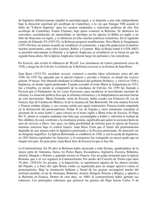 de Inglaterra definitivamente repudió la autoridad papal, y se disponía a una vida independiente
bajo la dirección espiritual del arzobispo de Canterbury, a la vez que Enrique VIII asumió el
título de "Cabeza Suprema" para los asuntos temporales y relaciones políticas de ella. Era
arzobispo de Canterbury Tomás Cranmer, bajo quien comenzó la Reforma. Se abolieron los
conventos, acusándoseles de inmoralidad; se introdujo en las iglesias la Biblia en inglés y un
libro de Oraciones en inglés, y se abolieron en ellas muchas prácticas romanistas. En el siguiente
reinado de Eduardo VI (1547-53), la Reforma progresó notablemente. Pero María la Sanguinaria
(1553-58) hizo un intento resuelto de restablecer el romanismo. y bajo ella padecieron el martirio
muchos protestantes, entre ellos Latimer, Rídley y Cranmer. Bajo la Reina Isabel I (1558-1603)
se permitió nuevamente la libertad, y la Iglesia Anglicana se restableció en la forma en que ha
seguido hasta ahora. De la Iglesia Anglicana vinieron luego los puritanos y los metodistas.

En Escocia, aún existía la influencia de Wyciif. Las enseñanzas de Lutero penetraron cerca de
1528, y luego las de Calvino. La historia de la Reforma escocesa es la historia de Juan Knox.

Juan Knox (1515-72), sacerdote escocés, comenzó a enseñar ideas reformistas cerca del año
1540. En 1547 fue apresado por el ejército francés y enviado a Francia, en donde fue esclavo
galeote 19 meses. Fue libertado mediante la influencia del gobierno británico, y volvió en 1549 a
Inglaterra, en donde siguió predicando. Cuando ascendió al trono Maria la Sanguinaria en 1553,
fue a Ginebra, en donde se compenetró de la enseñanza de Calvino. En 1559 fue llamado a
Escocía por el Parlamento de los Lores Escoceses, para encabezar el movimiento nacional de
reforma. La situación política hizo que la reforma eclesiástica y la independencia nacional fueran
un solo movimiento. Maria Estuardo, reina de Escocía, había casado con Francisco II, rey de
Francia, hijo de Catalina de Médicis, la de la matanza de San Bartolomé. De esta manera Escocía
y Francia estaban aliadas, y sus coronas unidas por aquel matrimonio. Francia estaba empeñada
en la destrucción del protestantismo. Felipe II rey de España y otros romanistas tramaban el
asesinato de la reina Isabel 1. para colocar en el trono inglés a María reina de Escocia. El Papa
Pío V, alentó el complot mediante una bula que excomulgaba a Isabel y subvertía la lealtad de
Sus súbditos (lo cual, conforme a la enseñanza jesuita, significaba que quien la asesinara haría un
acto de servicio a Dios). Así, pues, no había posibilidad de reforma para la iglesia de Escocia
mientras estuviese bajo el control francés. Juan Knox Creía que el futuro del protestantismo
dependía de una alianza entre la Inglaterra protestante y la Escocia protestante. Se demostró ser
un dirigente magnífico. La Iglesia Reformada se estableció en 1560, y con la ayuda de Inglaterra,
en 1567 fueron expulsados los franceses; y el romanismo fue extinguido en mayor grado que en
ningún otro país. En gran parte, Juan Knox hizo de Escocía lo que es hoy día.

La Contrarreforma. En 50 años la Reforma había alcanzado a todo Europa, apoderándose de la
mayor parte de Alemania, Suiza, los Países Bajos, Escandinava, Inglaterra, Escocia, Bohemia,
Austria, Hungría y Polonia y ganando terreno en Francia. Fue un golpe tremendo para la Iglesia
Romana, que a su vez organizó la Contrarreforma. Por medio del Concilio de Trento (que duró
18 años. 1545-63), los jesuitas, y la Inquisición, se suprimieron algunos de los abusos morales
del Papado, y a fines del siglo Roma estaba ya organizada para un ataque agresivo contra el
protestantismo. Bajo la orientación brillante y brutal de los jesuitas reconquistó mucho del
territorio perdido; el sur de Alemania, Bohemia, Austria. Hungría, Polonia y Bélgica, y aplastó a
la Reforma en Francia. Dentro de cien años, en 1689, la contrarreforma había agotado sus
esfuerzos. Los principales soberanos que pelearon las guerras del Papa fueron Carlos V de
 