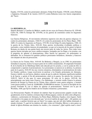 España, 1519-56, contra los protestantes alemanes; Felipe II de España. 1556-08, contra Holanda
e Inglaterra; Fernando II de Austria (1619-37) contra Bohemia (estos tres fueron emperadores
del "Sacro



                                              18
LA REFORMA (4)
Imperio Romano"); Catalina de Médicis, madre de tres reyes de Francia (Francisco II, 1559-60,
Carlos IX, 1560-74, Enrique III, 1574-98), en las guerras de exterminio contra los hugonotes
franceses.

Las Guerras Religiosas. Al movimiento reformista siguieron cien años de guerras religiosas (1)
contra los protestantes alemanes, 1546-55; (2) contra los protestantes de los Países Bajos, 1566-
1609; (3) contra los hugonotes en Francia, 1572-98; (4) de Felipe II contra Inglaterra, 1588; (5)
la guerra de los Treinta Años, 1618-48. Estas guerras involucraban rivalidades políticas y
nacionales, como también intereses de propiedades, ya que en la mayoría de los países la Iglesia
Romana era dueña de una quinta hasta una tercera parte de todas las tierras. Pero todas estas
guerras fueron iniciadas por reyes católico-romanos, instigados por los Papas y los jesuitas, con
el propósito de aplastar al protestantismo. Ellos fueron los agresores; los protestantes se
defendían. No se formaron los partidos políticos protestantes holandeses, alemanes y franceses
sino después de años de persecución.

La Guerra de los Treinta Años, 1618-48. En Bohemia y Hungría, ya en 1580, los protestantes
formaban la mayoría, incluso la mayor parte de los nobles terratenientes. El emperador Fernando
II, de la familia de los Habsburgo había sido educado por los jesuitas, y con la ayuda de ellos se
comprometió a suprimir el protestantismo. Los protestantes se unieron en su defensa. La primera
parte de la guerra, 1618-29, fue una victoria romanista, eliminándose el protestantismo de todos
los Estados católicos. Luego resolvieron re-catolizar a los Estados protestantes de Alemania.
Gustavo Adolfo. rey de Suecia, dándose cuenta de que la caída de Alemania significaría también
la de Suecia. y quizás el fin del protestantismo, entró en la guerra. Su ejército fue victorioso,
1630-32. Salvó el día para la causa protestante. El resto de la guerra, 1632-48, fue
principalmente una lucha entre Francia y los Habsburgo, y terminó siendo Francia la primera
potencia de Europa La Guerra de los Treinta Años comenzó como guerra religiosa, y terminó
como guerra política. Causó dc 10,000,000 a 20,000,000 de muertes. La inició el discípulo de los
jesuitas Fernando II, con el objeto de aplastar al protestantismo. Terminó con la paz de
Westfalia, 1648, que fijó los linderos de los Estados romanistas y protestantes.

Las Persecuciones Papales. El número de mártires bajo las persecuciones papales excede muy
grandemente al de los mártires cristianos bajo la Roma pagana; cientos de miles entre albigenses.
valdenses, y protestantes de Alemania, los Países Bajos, Bohemia, España y otros lugares. Suele
excusárseles a los papas en esto diciendo que "así era el espíritu de aquel siglo." ¿De quiénes era
aquel siglo, y quiénes hicieron que así fuera? Los papas, que por mil años habían dominado al
mundo cristiano. Y ¿qué de los mártires del siglo veinte en Colombia, México y otros países en
donde la Iglesia Romana aun domina las mentes y los corazones? ¿Qué espíritu mató a éstos?
 