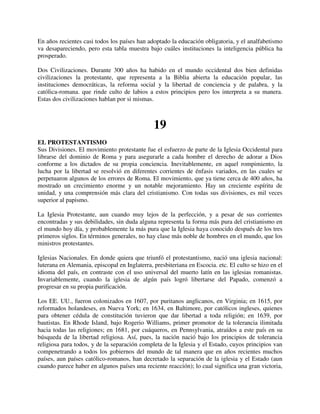 En años recientes casi todos los países han adoptado la educación obligatoria, y el analfabetismo
va desapareciendo, pero esta tabla muestra bajo cuáles instituciones la inteligencia pública ha
prosperado.

Dos Civilizaciones. Durante 300 años ha habido en el mundo occidental dos bien definidas
civilizaciones la protestante, que representa a la Biblia abierta la educación popular, las
instituciones democráticas, la reforma social y la libertad de conciencia y de palabra, y la
católica-romana. que rinde culto de labios a estos principios pero los interpreta a su manera.
Estas dos civilizaciones hablan por si mismas.



                                               19
EL PROTESTANTISMO
Sus Divisiones. El movimiento protestante fue el esfuerzo de parte de la Iglesia Occidental para
librarse del dominio de Roma y para asegurarle a cada hombre el derecho de adorar a Dios
conforme a los dictados de su propia conciencia. Inevitablemente, en aquel rompimiento, la
lucha por la libertad se resolvió en diferentes corrientes de énfasis variados, en las cuales se
perpetuaron algunos de los errores de Roma. El movimiento, que ya tiene cerca de 400 años, ha
mostrado un crecimiento enorme y un notable mejoramiento. Hay un creciente espíritu de
unidad, y una comprensión más clara del cristianismo. Con todas sus divisiones, es mil veces
superior al papismo.

La Iglesia Protestante, aun cuando muy lejos de la perfección, y a pesar de sus corrientes
encontradas y sus debilidades, sin duda alguna representa la forma más pura del cristianismo en
el mundo hoy día, y probablemente la más pura que la Iglesia haya conocido después de los tres
primeros siglos. En términos generales, no hay clase más noble de hombres en el mundo, que los
ministros protestantes.

Iglesias Nacionales. En donde quiera que triunfó el protestantismo, nació una iglesia nacional:
luterana en Alemania, episcopal en Inglaterra, presbiteriana en Escocia. etc. El culto se hizo en el
idioma del país, en contraste con el uso universal del muerto latín en las iglesias romanistas.
Invariablemente, cuando la iglesia de algún país logró libertarse del Papado, comenzó a
progresar en su propia purificación.

Los EE. UU., fueron colonizados en 1607, por puritanos anglicanos, en Virginia; en 1615, por
reformados holandeses, en Nueva York; en 1634, en Baltimore, por católicos ingleses, quienes
para obtener cédula de constitución tuvieron que dar libertad a toda religión; en 1639, por
bautistas. En Rhode Island, bajo Rogerio Williams, primer promotor de la tolerancia ilimitada
hacia todas las religiones; en 1681, por cuáqueros, en Pennsylvania, atraídos a este país en su
búsqueda de la libertad religiosa. Así, pues, la nación nació bajo los principios de tolerancia
religiosa para todos, y de la separación completa de la Iglesia y el Estado, cuyos principios van
compenetrando a todos los gobiernos del mundo de tal manera que en años recientes muchos
países, aun países católico-romanos, han decretado la separación de la iglesia y el Estado (aun
cuando parece haber en algunos países una reciente reacción); lo cual significa una gran victoria,
 