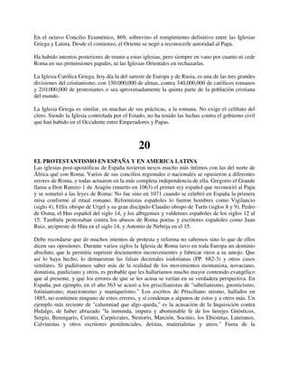 En el octavo Concilio Ecuménico, 869, sobrevino el rompimiento definitivo entre las Iglesias
Griega y Latina. Desde el comienzo, el Oriente se negó a reconocerle autoridad al Papa.

Ha habido intentos posteriores de reunir a estas iglesias, pero siempre en vano por cuanto ni cede
Roma en sus pretensiones papales, ni las Iglesias Orientales en rechazarlas.

La Iglesia Católica Griega, hoy día la del sureste de Europa y de Rusia, es una de las tres grandes
divisiones del cristianismo, con 150.000,000 de almas, contra 340,000,000 de católicos romanos
y 210.000,000 de protestantes o sea aproximadamente la quinta parte de la población cristiana
del mundo.

La Iglesia Griega es similar, en muchas de sus prácticas, a la romana. No exige el celibato del
clero. Siendo la Iglesia controlada por el Estado, no ha tenido las luchas contra el gobierno civil
que han habido en el Occidente entre Emperadores y Papas.



                                              20
EL PROTESTANTISMO EN ESPAÑA Y EN AMERICA LATINA
Las iglesias post-apostólicas de España tuvieron nexos mucho más íntimos con las del norte de
África qué con Roma. Varios de sus concilios regionales o nacionales se opusieron a diferentes
errores de Roma, y todas actuaron en la más completa independencia de ella. Gregorio el Grande
llama a Don Ramiro 1 de Aragón (muerto en 1063) el primer rey español que reconoció al Papa
y se sometió a las leyes de Roma: No fue sino en 1071 cuando se celebró en España la primera
misa conforme al ritual romano. Reformistas españoles lo fueron hombres como Vigilancio
(siglo 4), Félix obispo de Urgel y su gran discípulo Claudio obispo de Turín (siglos 8 y 9), Pedro
de Osma, el Hus español del siglo 14, y los albigenses y valdenses españoles de los siglos 12 al
15. También protestaban contra los abusos de Roma poetas y escritores españoles como Juan
Ruiz, arcipreste de Hita en el siglo 14, y Antonio de Nebrija en el 15.

Debe recordarse que de muchos intentos de protesta y reforma no sabemos sino lo que de ellos
dicen sus opositores. Durante varios siglos la Iglesia de Roma tuvo en toda Europa un dominio
absoluto, que le permitía suprimir documentos inconvenientes y fabricar otros a su antojo. Que
así lo haya hecho, lo demuestran las falsas decretales isidorianas (PP. 682-3) y otros casos
similares. Si pudiéramos saber más de la realidad de los movimientos montanista, novaciano,
donatista, pauliciano y otros, es probable que les hallaríamos mucho mayor contenido evangélico
que al presente, y que los errores de que se les acusa se verían en su verdadera perspectiva. En
España, por ejemplo, en el año 563 se acusó a los priscilianistas de "sabelianismo, gnosticismo,
fotinianismo, marcionismo y maniqueísmo." Los escritos de Prisciliano mismo, hallados en
1885, no contienen ninguno de estos errores, y sí condenan a algunos de estos y a otros más. Un
ejemplo más reciente de "calumniad que algo queda," es la acusación de la Inquisición contra
Hidalgo, de haber abrazado "la inmunda, impura y abominable fe de los herejes Gnósticos,
Sergio, Berengario, Cerinto, Carpócrates, Nestorío, Marción, Socinio, los Ebionitas, Luteranos,
Calvinistas y otros escritores pestilenciales, deístas, materialistas y ateos." Fuera de la
 