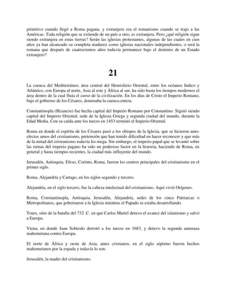 primitivo cuando llegó a Roma pagana, y extranjero era el romanismo cuando se trajo a las
Américas. Toda religión que se extiende de un país a otro, es extranjera. Pero ¿qué religión sigue
siendo extranjera en estas tierras? Serán las iglesias protestantes, algunas de las cuales en cien
años ya han alcanzado su completa madurez como iglesias nacionales independientes, o será la
romana que después de cuatrocientos años todavía permanece bajo el dominio de un Estado
extranjero?



                                               21
La cuenca del Mediterráneo, área central del Hemisferio Oriental, entre los océanos Indico y
Atlántico, con Europa al norte, Asia al este y África al sur, ha sido hasta los tiempos modernos el
área dentro de la cual fluía el curso de la civilización. En los días de Cristo el Imperio Romano,
bajo el gobierno de los Césares, dominaba la cuenca entera.

Constantinopla (Bizancio) fue hecha capital del Imperio Romano por Constantino. Siguió siendo
capital del Imperio Oriental, sede de la Iglesia Griega y segunda ciudad del mundo, durante la
Edad Media. Con su caída ante los turcos en 1453 terminó el Imperio Oriental.

Roma en donde el espíritu de los Césares pasó a los obispos de la Iglesia, que se hicieron auto-
electos amos del cristianismo, pretensión que han tenido dificultad en hacer reconocer y que más
de la mitad del cristianismo todavía les niega. Sin embargo, el imperio papal que se levantó sobre
las ruinas del imperio pagano ha sido un poderoso factor en la historia, haciendo de Roma, en
general y hasta tiempos recientes, la ciudad más influyente del mundo.

Jerusalén, Antioquia, Efeso, Corinto, Roma, fueron los centros principales del cristianismo en el
primer siglo.

Roma, Alejandría y Cartago, en los siglos segundo y tercero.

Alejandría, en el siglo tercero, fue la cabeza intelectual del cristianismo. Aquí vivió Orígenes.

Roma, Constantinopla, Antioquia, Jerusalén, Alejandría, sedes de los cinco Patriarcas o
Metropolitanos, que gobernaron a la Iglesia mientras el Papado se estaba desarrollando.

Tours, sitio de la batalla del 732 .C. en que Carlos Martel detuvo el avance del islamismo y salvó
a Europa.

Viena, en donde Juan Sobieski derrotó a los turcos en 1683, y detuvo la segunda amenaza
mahometana contra Europa.

El norte de África y oeste de Asia, antes cristianos, en el siglo séptimo fueron hechos
mahometanos por la espada y todavía lo son.

Jerusalén, la madre del cristianismo.
 