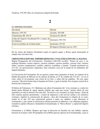 Teodosio, 378-395. Hizo al cristianismo religión del Estado.



                                                2
EL IMPERIO DIVIDIDO
Occidente                                         Oriente
Honorio, 395-342                                  Arcadio, 395-408
Valentiniano III, 425-55                          Teodosio II, 408-50
Caída del Imperio Occidental,476, a manos de
                                             Anastasio, 491-518
los bárbaros.
Caen las tinieblas de la Edad media.              Justiniano, 527-65
                                                  El Imperio Oriental cayó en 1453.

De las ruinas del Imperio Occidental surgió el imperio papal, y Roma siguió dominando al
mundo otros mil años más.

CRISTIANIZACION DEL IMPERIO ROMANO, Y PAGANIZACION DE LA IGLESIA
Rápida Propagación del Cristianismo. Tertuliano (160-220) escribió: "Somos de ayer, y sin
embargo llenamos vuestro imperio, vuestras ciudades, vuestros pueblos, vuestras islas, vuestras
tribus, vuestros campamentos, castillos, palacios, asambleas y senado." Cuando terminaron en
313 d.C. las persecuciones imperiales, eran cristianos cerca de la mitad de los habitantes del
Imperio Romano.

La Conversión de Constantino. En sus guerras contra otros aspirantes al trono, en vísperas de la
batalla del puente de Milvain en las afueras de Roma, el 27 de octubre del 312 d.C., vio en el
cielo, sobre el sol poniente, una visión de la Cruz, y sobre ella las palabras, "En este signo
vencerás." Resolvió luchar bajo la bandera de Cristo, y ganó la batalla. Fue el punto crucial de la
historia del cristianismo.

El Edicto de Tolerancia, 313. Mediante este edicto Constantino dio "a los cristianos y a todos los
demás plena libertad de seguir aquella religión que cada uno escoja," primer edicto de esta
naturaleza en toda la historia. Fue más allá : favoreció a los cristianos en todas formas ; llenó de
ellos muchos puestos prominentes ; eximió de impuestos y del servicio militar a los ministros
cristianos; impulsó la construcción de iglesias ; hizo del cristianismo la religión de su corte;
emitió en el año 325 una exhortación general a todos sus súbditos a que abrazaran el
cristianismo; y por cuanto la aristocracia romana persistió en adherirse a sus religiones paganas,
trasladó la capital a Bizancio, llamándola Constantinopla. la "Nueva Roma" y capital del imperio
cristiano.

Constantino y la Biblia. Dispuso que bajo la dirección de Eusebio los más hábiles copistas
hicieran en la mejor vitela 50 ejemplares de la Biblia para las iglesias de Constantinopla, y que se
 