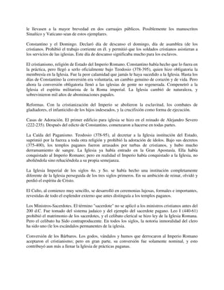 le llevasen a la mayor brevedad en dos carruajes públicos. Posiblemente los manuscritos
Sinaítico y Vaticano sean de estos ejemplares.

Constantino y el Domingo. Declaró día de descanso el domingo, día de asamblea (de los
cristianos. Prohibió el trabajo corriente en él. y permitió que los soldados cristianos asistieran a
los servicios de las iglesias. Este día de descanso significaba mucho para los esclavos.

El cristianismo, religión de Estado del Imperio Romano. Constantino había hecho que lo fuera en
la práctica, pero llegó a serlo oficialmente bajo Teodosio (378-395), quien hizo obligatoria la
membresía en la Iglesia. Fue la peor calamidad que jamás le haya sucedido a la Iglesia. Hasta los
días de Constantino la conversión era voluntaria, un cambio genuino de corazón y de vida. Pero
ahora la conversión obligatoria llenó a las iglesias de gente no regenerada. Compenetró a la
Iglesia el espíritu militarista de la Roma imperial. La Iglesia cambió de naturaleza, y
sobrevinieron mil años de abominaciones papales.

Reformas. Con la cristianización del Imperio se abolieron la esclavitud, los combates de
gladiadores, el infanticidio de los hijos indeseados, y la crucifixión como forma de ejecución.

Casas de Adoración. El primer edificio para iglesia se hizo en el reinado de Alejandro Severo
(222-235). Después del edicto de Constantino, comenzaron a hacerse en todas partes.

La Caída del Paganismo. Teodosio (378-95), al decretar a la Iglesia institución del Estado,
suprimió por la fuerza a toda otra religión y prohibió la adoración de ídolos. Bajo sus decretos
(375-400), los templos paganos fueron arrasados por turbas de cristianos, y hubo mucho
derramamiento de sangre. La Iglesia ya había entrado en la Gran Apostasía. Ella había
conquistado al Imperio Romano; pero en realidad el Imperio había conquistado a la Iglesia, no
aboliéndola sino rehaciéndola a su propia semejanza.

La Iglesia Imperial de los siglos 4o. y So. se había hecho una institución completamente
diferente de la Iglesia perseguida de los tres siglos primeros. En su ambición de reinar, olvidó y
perdió el espíritu de Cristo.

El Culto, al comienzo muy sencillo, se desarrolló en ceremonias lujosas, formales e importantes,
revestidas de todo el esplendor externo que antes distinguía a los templos paganos.

Los Ministros-Sacerdotes. El término "sacerdote" no se aplicó a los ministros cristianos antes del
200 d.C. Fue tomado del sistema judaico y del ejemplo del sacerdote pagano. Leo I (440-61)
prohibió el matrimonio de los sacerdotes, y el celibato clerical se hizo ley de la Iglesia Romana.
Pero el celibato ha Sido contraproducente. En todos los siglos, la notoria inmoralidad del clero
ha sido uno (le los escándalos permanentes de la iglesia.

Conversión de los Bárbaros. Los godos, vándalos y humos que derrocaron al Imperio Romano
aceptaron el cristianismo; pero en gran parte, su conversión fue solamente nominal, y esto
contribuyó aun más a llenar la Iglesia de prácticas paganas.
 