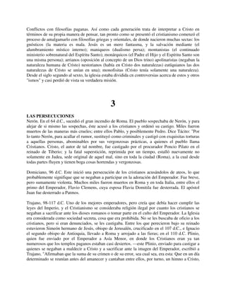 Conflictos con filosofías paganas. Así como cada generación trata de interpretar a Cristo en
términos de su propia manera de pensar, tan pronto como se presentó el cristianismo comenzó el
proceso de amalgamarlo con filosofías griegas y orientales, de donde nacieron muchas sectas: los
gnósticos (la materia es mala. Jesús es un mero fantasma, y la salvación mediante (el
alumbramiento místico interno); maniqueos (dualismo persa); montanistas (el continuado
ministerio sobrenatural del Espíritu Santo); monárquicos (el Padre el Hijo y el Espíritu Santo son
una misma persona); arrianos (oposición al concepto de un Dios trino) apolinaristas (negaban la
naturaleza humana de Cristo) nestorianos (había en Cristo dos naturalezas) eutíquianos las dos
naturalezas de Cristo se unían en una); monofisitas (Cristo tenía solamente una naturaleza).
Desde el siglo segundo al sexto, la iglesia estaba dividida cn controversias acerca de estos y otros
"ismos" y casi perdió de vista su verdadera misión.




                                                3
LAS PERSECUCIONES
Nerón. En el 64 d.C., sucedió el gran incendio de Roma. El pueblo sospechaba de Nerón, y para
alejar de si mismo las sospechas, éste acusó a los cristianos y ordenó su castigo. Miles fueron
muertos de las maneras más crueles; entre ellos Pablo, y posiblemente Pedro. Dice Tácito: "Por
lo tanto Nerón, para acallar el rumor, sustituyó como criminales y castigó con exquisitas torturas
a aquellas personas, abominables por sus vergonzosas prácticas, a quienes el pueblo llama
Cristianos. Cristo, el autor de tal nombre, fue castigado por el procurador Poncio Pilato en el
reinado de Tiberio; y la fatal superstición, reprimida por un tiempo, estalló nuevamente no
solamente en Judea, sede original de aquel mal, sino en toda la ciudad (Roma), a la cual desde
todas partes fluyen y tienen boga cosas horrendas y vergonzosas.

Domiciano, 96 d.C. Este inició una persecución de los cristianos acusándolos de ateos, lo que
probablemente signifique que se negaban a participar en la adoración del Emperador. Fue breve,
pero sumamente violenta. Muchos miles fueron muertos en Roma y en toda Italia, entre ellos el
primo del Emperador, Flavio Clemens, cuya esposa Flavia Domitila fue desterrada. El apóstol
Juan fue desterrado a Patmos.

Trajano, 98-117 d.C. Uno de los mejores emperadores, pero creía que debía hacer cumplir las
leyes del Imperio, y el Cristianismo se consideraba religión ilegal por cuanto los cristianos se
negaban a sacrificar ante los dioses romanos o tomar parte en el culto del Emperador. La Iglesia
era considerada como sociedad secreta, cosa que era prohibida. No se les buscaba de oficio a los
cristianos, pero si eran denunciados, se les castigaba. Entre los que perecieron bajo su reinado
estuvieron Simeón hermano de Jesús, obispo de Jerusalén, crucificado en el 107 d.C., e Ignacio
el segundo obispo de Antioquia, llevado a Roma y arrojado a las fieras; en el 110 d.C. Plinio,
quien fue enviado por el Emperador a Asía Menor, en donde los Cristianos eran ya tan
numerosos que los templos paganos estaban casi desiertos. —este Plinio, enviado para castigar a
quienes se negaban a maldecir a Cristo y a sacrificar ante la imagen del Emperador, escribió a
Trajano, "Afirmaban que la suma de su crimen o de su error, sea cual sea, era esta: Que en un día
determinado se reunían antes del amanecer y cantaban entre ellos, por turno, un himno a Cristo,
 