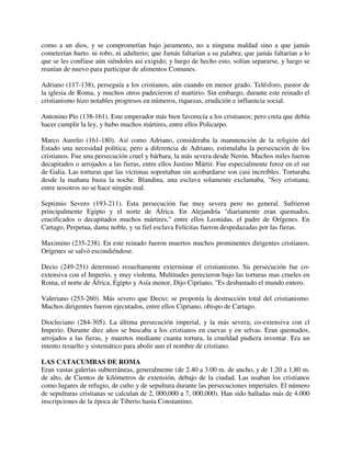 como a un dios, y se comprometían bajo juramento, no a ninguna maldad sino a que jamás
cometerían hurto. ni robo, ni adulterio; que Jamás faltarían a su palabra; que jamás faltarían a lo
que se les confiase aún siéndoles así exigido; y luego de hecho esto, solían separarse, y luego se
reunían de nuevo para participar de alimentos Comunes.

Adriano (117-138), perseguía a los cristianos, aún cuando en menor grado. Telésforo, pastor de
la iglesia de Roma, y muchos otros padecieron el martirio. Sin embargo, durante este reinado el
cristianismo hizo notables progresos en números, riquezas, erudición e influencia social.

Antonino Pío (138-161). Este emperador más bien favorecía a los cristianos; pero creía que debía
hacer cumplir la ley, y hubo muchos mártires, entre ellos Policarpo.

Marco Aurelio (161-180). Así como Adriano, consideraba la manutención de la religión del
Estado una necesidad política; pero a diferencia de Adriano, estimulaba la persecución de los
cristianos. Fue una persecución cruel y bárbara, la más severa desde Nerón. Muchos miles fueron
decapitados o arrojados a las fieras, entre ellos Justino Mártir. Fue especialmente feroz en el sur
de Galia. Las torturas que las víctimas soportaban sin acobardarse son casi increíbles. Torturaba
desde la mañana basta la noche. Blandina, una esclava solamente exclamaba, "Soy cristiana;
entre nosotros no se hace ningún mal.

Septimio Severo (193-211). Esta persecución fue muy severa pero no general. Sufrieron
principalmente Egipto y el norte de África. En Alejandría "diariamente eran quemados,
crucificados o decapitados muchos mártires," entre ellos Leonidas. el padre de Orígenes. En
Cartago, Perpetua, dama noble, y su fiel esclava Felícitas fueron despedazadas por las fieras.

Maximino (235-238). En este reinado fueron muertos muchos prominentes dirigentes cristianos.
Orígenes se salvó escondiéndose.

Decio (249-251) determinó resueltamente exterminar el cristianismo. Su persecución fue co-
extensiva con el Imperio, y muy violenta. Multitudes perecieron bajo las torturas mas crueles en
Roma, el norte de África, Egipto y Asía menor, Dijo Cipriano, "Es desbastado el mundo entero.

Valeriano (253-260). Más severo que Decio; se proponía la destrucción total del cristianismo.
Muchos dirigentes fueron ejecutados, entre ellos Cipriano, obispo de Cartago.

Diocleciano (284-305). La última persecución imperial, y la más severa; co-extensiva con cl
Imperio. Durante diez años se buscaba a los cristianos en cuevas y en selvas. Eran quemados,
arrojados a las fieras, y muertos mediante cuanta tortura, la crueldad pudiera inventar. Era un
intento resuelto y sistemático para abolir aun el nombre de cristiano.

LAS CATACUMBAS DE ROMA
Eran vastas galerías subterráneas, generalmente (de 2.40 a 3.00 m. de ancho, y de 1.20 a 1,80 m.
de alto, de Cientos de kilómetros de extensión, debajo de la ciudad. Las usaban los cristianos
como lugares de refugio, de culto y de sepultura durante las persecuciones imperiales. El número
de sepulturas cristianas se calculan de 2, 000,000 a 7, 000,000). Han sido halladas más de 4.000
inscripciones de la época de Tiberio hasta Constantino.
 