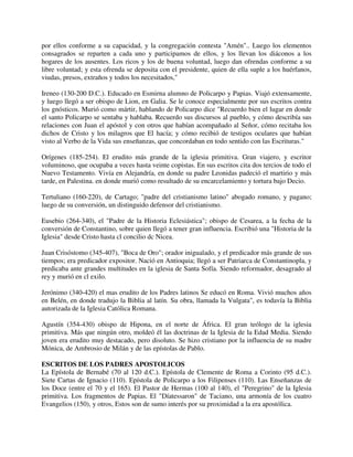 por ellos conforme a su capacidad, y la congregación contesta "Amén".. Luego los elementos
consagrados se reparten a cada uno y participamos de ellos, y los llevan los diáconos a los
hogares de los ausentes. Los ricos y los de buena voluntad, luego dan ofrendas conforme a su
libre voluntad; y esta ofrenda se deposita con el presidente, quien de ella suple a los huérfanos,
viudas, presos, extraños y todos los necesitados,"

Ireneo (130-200 D.C.). Educado en Esmirna alumno de Policarpo y Papias. Viajó extensamente,
y luego llegó a ser obispo de Lion, en Galia. Se le conoce especialmente por sus escritos contra
los gnósticos. Murió como mártir, hablando de Policarpo dice "Recuerdo bien el lugar en donde
el santo Policarpo se sentaba y hablaba. Recuerdo sus discursos al pueblo, y cómo describía sus
relaciones con Juan el apóstol y con otros que habían acompañado al Señor, cómo recitaba los
dichos de Cristo y los milagros que El hacía; y cómo recibió de testigos oculares que habían
visto al Verbo de la Vida sus enseñanzas, que concordaban en todo sentido con las Escrituras."

Orígenes (185-254). El erudito más grande de la iglesia primitiva. Gran viajero, y escritor
voluminoso, que ocupaba a veces hasta veinte copistas. En sus escritos cita dos tercios de todo el
Nuevo Testamento. Vivía en Alejandría, en donde su padre Leonidas padeció el martirio y más
tarde, en Palestina. en donde murió como resultado de su encarcelamiento y tortura bajo Decio.

Tertuliano (160-220), de Cartago; "padre del cristianismo latino" abogado romano, y pagano;
luego de su conversión, un distinguido defensor del cristianismo.

Eusebio (264-340), el "Padre de la Historia Eclesiástica"; obispo de Cesarea, a la fecha de la
conversión de Constantino, sobre quien llegó a tener gran influencia. Escribió una "Historia de la
Iglesia" desde Cristo hasta cl concilio dc Nicea.

Juan Crisóstomo (345-407), "Boca de Oro"; orador inigualado, y el predicador más grande de sus
tiempos; era predicador expositor. Nació en Antioquia; llegó a ser Patriarca de Constantinopla, y
predicaba ante grandes multitudes en la iglesia de Santa Sofía. Siendo reformador, desagrado al
rey y murió en cl exilo.

Jerónimo (340-420) el mas erudito de los Padres latinos Se educó en Roma. Vivió muchos años
en Belén, en donde tradujo la Biblia al latín. Su obra, llamada la Vulgata", es todavía la Biblia
autorizada de la Iglesia Católica Romana.

Agustín (354-430) obispo de Hipona, en el norte de África. El gran teólogo de la iglesia
primitiva. Más que ningún otro, moldeó él las doctrinas de la Iglesia de la Edad Media. Siendo
joven era erudito muy destacado, pero disoluto. Se hizo cristiano por la influencia de su madre
Mónica, de Ambrosio de Milán y de las epístolas de Pablo.

ESCRITOS DE LOS PADRES APOSTOLICOS
La Epístola de Bernabé (70 al 120 d.C.). Epístola de Clemente de Roma a Corinto (95 d.C.).
Siete Cartas de Ignacio (110). Epístola de Policarpo a los Filipenses (110). Las Enseñanzas de
los Doce (entre el 70 y el 165). El Pastor de Hermas (100 al 140), el "Peregrino" de la Iglesia
primitiva. Los fragmentos de Papias. El "Díatessaron" de Taciano, una armonía de los cuatro
Evangelios (150), y otros, Estos son de sumo interés por su proximidad a la era apostólica.
 