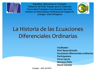 República Bolivariana de Venezuela
Ministerio del Poder Popular para la Educación
Universidad Pedagógica Experimental Libertador
Instituto de Mejoramiento Profesional del Magisterio
Acarigua –Edo-Portuguesa
Facilitador:
Prof. Renzo Briceño
Ecuaciones diferenciales ordinarias
Participantes:
Oscar García
Marianni Peña
Ibenel Salcedo
Acarigua, Abril del 2015
La Historia de las Ecuaciones
Diferenciales Ordinarias
 