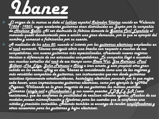 
    Ibanez
    El origen de la marca se debe al luthier español Salvador Ibáñez nacido en Valencia
    (1854 - 1920), cuyas excelentes guitarras eran distribuidas en Japón por la compañía
    de Hoshino Gakki. Al ser destruida la fábrica durante la Guerra Civil Española el
    mercado quedó desabastecido pese a existir una gran demanda, por lo que se apropió del
    nombre y comenzó a fabricarlas por su cuenta.
   A mediados de los años 80, cuando el interés por las guitarras eléctricas empleadas en
    el rock aumentó, Ibanez consiguió abrir una brecha con respecto a muchos de sus
    competidores, con nuevas guitarras más especializadas, ofreciendo nuevas mejoras
    técnicas a diferencia de sus estancadas competidoras. La compañía llegó a acuerdos
    con muchas estrellas del rock de ese tiempo como Steve Vai, Joe Satriani, Paul
    Gilbert, The Edge, John Petrucci o Sting e ivan amato, y esto propició otra gran
    subida en las ventas. Hoy en día, Ibanez es considerada como una de las mejores y
    más versátiles compañías de guitarras, con instrumentos que van desde guitarras
    acústicas típicamente estadounidenses, hastabajos eléctricos pasando por lo que mejor
    sabe hacer, unas impresionantes guitarras eléctricas, como por ejemplo la rg09ltd
    Pegasus. Utilizando en la gran mayoría de sus guitarras las míticas pastillas
    Dimarzo (single coil o Humbucker), y sus nuevos puentes EDGE y ZR (zero
    resistance), que les confieren la posibilidad de realizar vibratos agudos. Muchos de sus
    modelos poseen microafinación y fijadores para las cuerdas que le confieren una
    nitidez y precisión increíbles. Además también se encarga de vender amplificadores y
    otros accesorios para las guitarras y bajos eléctricos.
 
