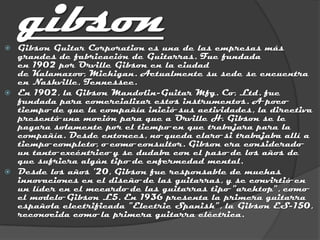 
    gibson
    Gibson Guitar Corporation es una de las empresas más
    grandes de fabricación de Guitarras. Fue fundada
    en 1902 por Orville Gibson en la ciudad
    de Kalamazoo, Michigan. Actualmente su sede se encuentra
    en Nashville, Tennessee.
   En 1902, la Gibson Mandolin-Guitar Mfg. Co, Ltd. fue
    fundada para comercializar estos instrumentos. A poco
    tiempo de que la compañía inició sus actividades, la directiva
    presentó una moción para que a Orville H. Gibson se le
    pagara solamente por el tiempo en que trabajara para la
    compañía. Desde entonces, no queda claro si trabajaba allí a
    tiempo completo, o como consultor. Gibson era considerado
    un tanto excéntrico y se dudaba con el paso de los años de
    que sufriera algún tipo de enfermedad mental.
   Desde los años '20, Gibson fue responsable de muchas
    innovaciones en el diseño de las guitarras, y se convirtió en
    un líder en el mecardo de las guitarras tipo "archtop", como
    el modelo Gibson L5. En 1936 presenta la primera guitarra
    española electrificada "Electric Spanish", la Gibson ES-150,
    reconocida como la primera guitarra eléctrica.
 