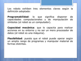 Los robots exhiben tres elementos claves según la
definición adoptada:
Programabilidad: lo que significa disponer de
capacidades computacionales y de manipulación de
símbolos (el robot es un computador).
Capacidad mecánica: que lo capacita para realizar
acciones en su entorno y no ser un mero procesador de
datos (el robot es una máquina).
Flexibilidad: puesto que el robot puede operar según
un amplio rango de programas y manipular material de
formas distintas.
 