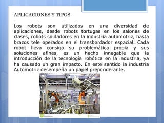 APLICACIONES Y TIPOS
Los robots son utilizados en una diversidad de
aplicaciones, desde robots tortugas en los salones de
clases, robots soldadores en la industria automotriz, hasta
brazos tele operados en el transbordador espacial. Cada
robot lleva consigo su problemática propia y sus
soluciones afines, es un hecho innegable que la
introducción de la tecnología robótica en la industria, ya
ha causado un gran impacto. En este sentido la industria
Automotriz desempeña un papel preponderante.
 