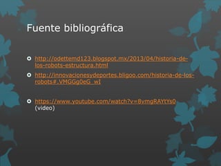 Fuente bibliográfica
 http://odettemd123.blogspot.mx/2013/04/historia-de-
los-robots-estructura.html
 http://innovacionesydeportes.bligoo.com/historia-de-los-
robots#.VMGGg0eG_wI
 https://www.youtube.com/watch?v=8vmgRAYtYs0
(video)
 