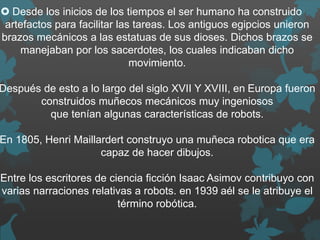  Desde los inicios de los tiempos el ser humano ha construido
artefactos para facilitar las tareas. Los antiguos egipcios unieron
brazos mecánicos a las estatuas de sus dioses. Dichos brazos se
manejaban por los sacerdotes, los cuales indicaban dicho
movimiento.
Después de esto a lo largo del siglo XVII Y XVIII, en Europa fueron
construidos muñecos mecánicos muy ingeniosos
que tenían algunas características de robots.
En 1805, Henri Maillardert construyo una muñeca robotica que era
capaz de hacer dibujos.
Entre los escritores de ciencia ficción Isaac Asimov contribuyo con
varias narraciones relativas a robots. en 1939 aél se le atribuye el
término robótica.
 