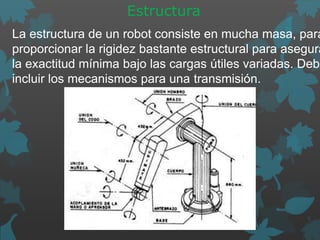 Estructura
La estructura de un robot consiste en mucha masa, para
proporcionar la rigidez bastante estructural para asegura
la exactitud mínima bajo las cargas útiles variadas. Debe
incluir los mecanismos para una transmisión.
 