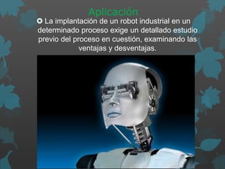 Aplicación
 La implantación de un robot industrial en un
determinado proceso exige un detallado estudio
previo del proceso en cuestión, examinando las
ventajas y desventajas.
 