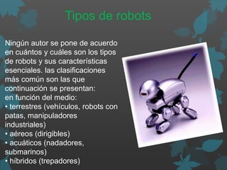 Ningún autor se pone de acuerdo
en cuántos y cuáles son los tipos
de robots y sus características
esenciales. las clasificaciones
más común son las que
continuación se presentan:
en función del medio:
• terrestres (vehículos, robots con
patas, manipuladores
industriales)
• aéreos (dirigibles)
• acuáticos (nadadores,
submarinos)
• híbridos (trepadores)
Tipos de robots
 