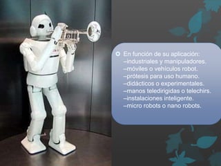  En función de su aplicación:
–industriales y manipuladores.
–móviles o vehículos robot.
–prótesis para uso humano.
–didácticos o experimentales.
–manos teledirigidas o telechirs.
–instalaciones inteligente.
–micro robots o nano robots.
 