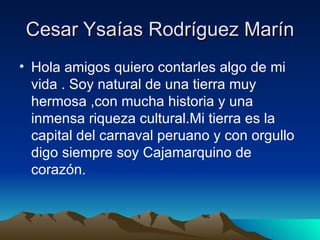 Cesar Ysaías Rodríguez Marín Hola amigos quiero contarles algo de mi vida . Soy natural de una tierra muy hermosa ,con mucha historia y una inmensa riqueza cultural.Mi tierra es la capital del carnaval peruano y con orgullo digo siempre soy Cajamarquino de corazón. 