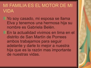 MI FAMILIA ES EL MOTOR DE MI VIDA Yo soy casado, mi esposa se llama Elva y tenemos una hermosa hija su nombre es Gabriela Belén. En la actualidad vivimos en lima en el distrito de San Martín de Porrees ambos trabajamos para seguir adelante y darle lo mejor a nuestra hija que es la razón mas importante de nuestras vidas. 