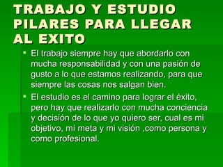 TRABAJO Y ESTUDIO PILARES PARA LLEGAR AL EXITO El trabajo siempre hay que abordarlo con mucha responsabilidad y con una pasión de gusto a lo que estamos realizando, para que siempre las cosas nos salgan bien. El estudio es el camino para lograr el éxito, pero hay que realizarlo con mucha conciencia y decisión de lo que yo quiero ser, cual es mi objetivo, mí meta y mi visión ,como persona y como profesional. 