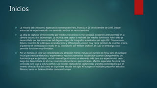 Inicios
 La historia del cine como espectáculo comenzó en París, Francia, el 28 de diciembre de 1895. Desde
entonces ha experimentado una serie de cambios en varios sentidos.
 La idea de capturar el movimiento por medios mecánicos es muy antigua, existieron antecedentes en la
cámara oscura, o el taumatropo. La técnica para captar la realidad por medios luminosos había sido ya
desarrollada por los inventores del daguerrotipo y la fotografía, a mediados del siglo XIX. Thomas Alva
Edison, inventor de la lámpara incandescente y el fonógrafo, estuvo muy cerca también de inventar el cine,
al patentar el kinetoscopio creado en su laboratorio por William Dickson, el cual, sin embargo, solo
permitía funciones muy limitadas.
 Por un tiempo, el cine fue considerado una atracción menor, incluso un número de feria, pero el puntapié
inicial para realizar historias y experimentar recursos narrativos visuales fue cuando George Méliès, un
ilusionista que en principio, usó el cinematógrafo como un elemento más para sus espectáculos, pero
luego los desarrollaría en el cine, creando rudimentarios -pero eficaces- efectos especiales. Su obra más
conocida es El viaje a la luna (1902). Los noveles realizadores captaron las grandes posibilidades que el
invento ofrecía y fue así como en la primera década del siglo XX surgieron múltiples pequeños estudios
fílmicos, tanto en Estados Unidos como en Europa.
 