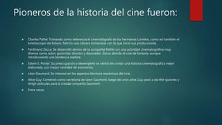 Pioneros de la historia del cine fueron:
 Charles Pathé: Tomando como referencia el cinematógrafo de los hermanos Lumière, como así también el
kinetoscopio de Edison, fabricó una cámara tomavistas con la que inició sus producciones.
 Ferdinand Zecca: Se desarrolló dentro de la compañía Pathé con una actividad cinematográfica muy
diversa como actor, guionista, director y decorador. Zecca aborda el cine de fantasía, aunque
introduciendo una tendencia realista.
 Edwin S. Porter: Su preocupación y desempeño se centró en contar una historia cinematográfica mejor
elaborada, con mayor cantidad de escenarios.
 Léon Gaumont: Se interesó en los aspectos técnicos mecánicos del cine.
 Alice Guy: Comenzó como secretaria de Léon Gaumont, luego de unos años Guy pasó a escribir guiones y
dirigir películas para la creada compañía Gaumont.
 Entre otros.
 