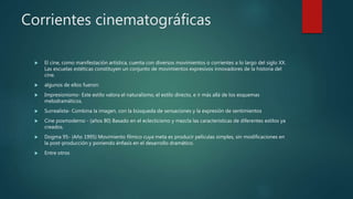 Corrientes cinematográficas
 El cine, como manifestación artística, cuenta con diversos movimientos o corrientes a lo largo del siglo XX.
Las escuelas estéticas constituyen un conjunto de movimientos expresivos innovadores de la historia del
cine.
 algunos de ellos fueron:
 Impresionismo- Este estilo valora el naturalismo, el estilo directo, e ir más allá de los esquemas
melodramáticos.
 Surrealista- Combina la imagen, con la búsqueda de sensaciones y la expresión de sentimientos
 Cine posmoderno - (años 80) Basado en el eclecticismo y mezcla las características de diferentes estilos ya
creados.
 Dogma 95- (Año 1995) Movimiento fílmico cuya meta es producir películas simples, sin modificaciones en
la post-producción y poniendo énfasis en el desarrollo dramático.
 Entre otros
 